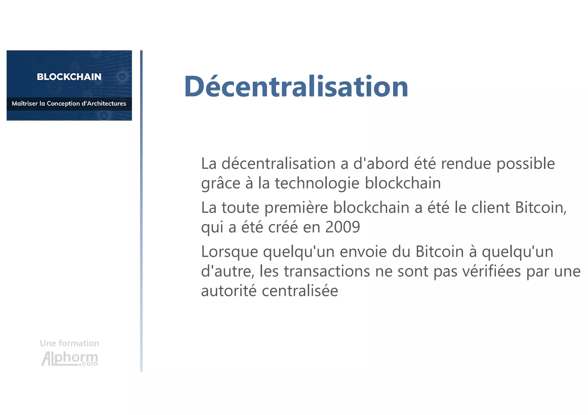Une formation
Décentralisation
La décentralisation a d'abord été rendue possible
grâce à la technologie blockchain
La toute première blockchain a été le client Bitcoin,
qui a été créé en 2009
Lorsque quelqu'un envoie du Bitcoin à quelqu'un
d'autre, les transactions ne sont pas vérifiées par une
autorité centralisée
 