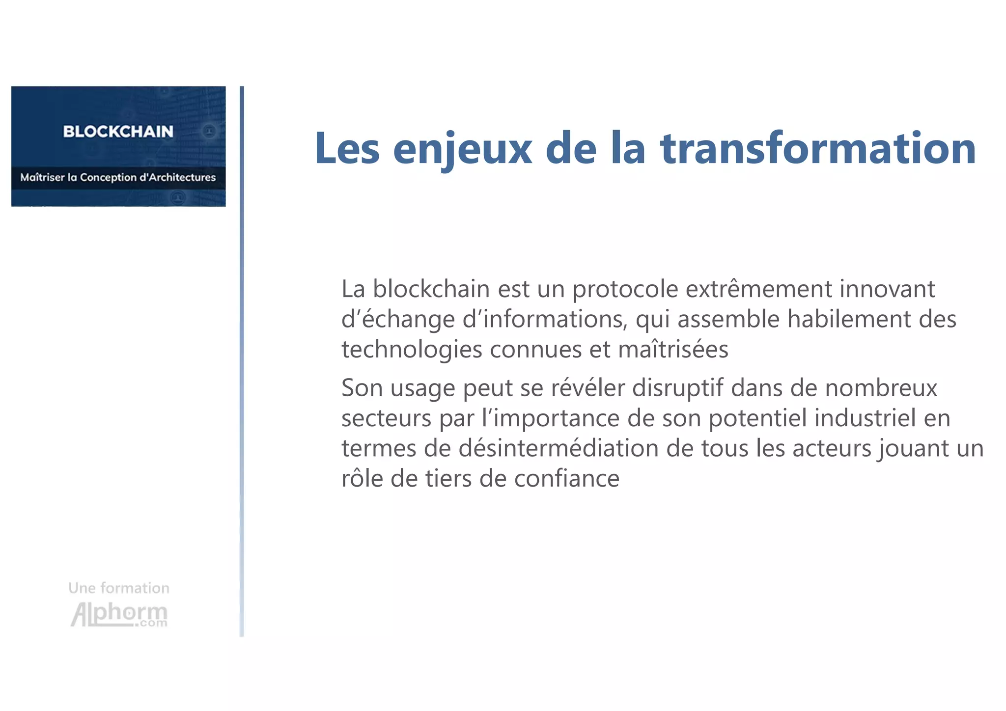 Une formation
Les enjeux de la transformation
La blockchain est un protocole extrêmement innovant
d’échange d’informations, qui assemble habilement des
technologies connues et maîtrisées
Son usage peut se révéler disruptif dans de nombreux
secteurs par l’importance de son potentiel industriel en
termes de désintermédiation de tous les acteurs jouant un
rôle de tiers de confiance
 
