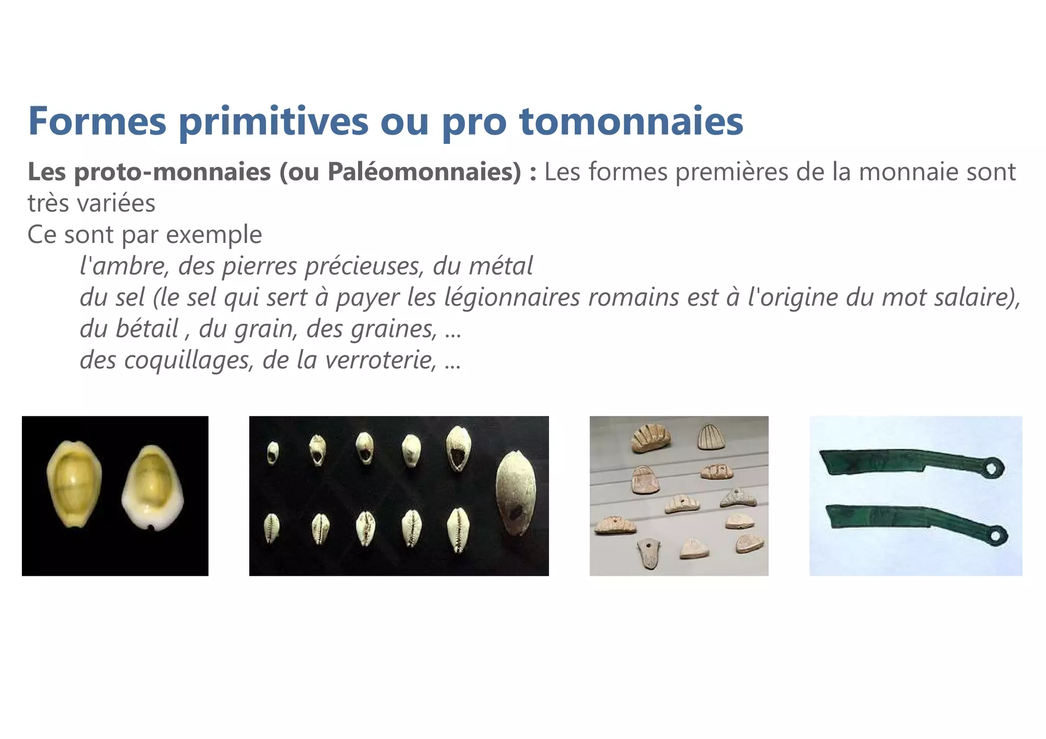 Formes primitives ou pro tomonnaies
Les proto-monnaies (ou Paléomonnaies) : Les formes premières de la monnaie sont
très variées
Ce sont par exemple
l'ambre, des pierres précieuses, du métal
du sel (le sel qui sert à payer les légionnaires romains est à l'origine du mot salaire),
du bétail , du grain, des graines, ...
des coquillages, de la verroterie, ...
 