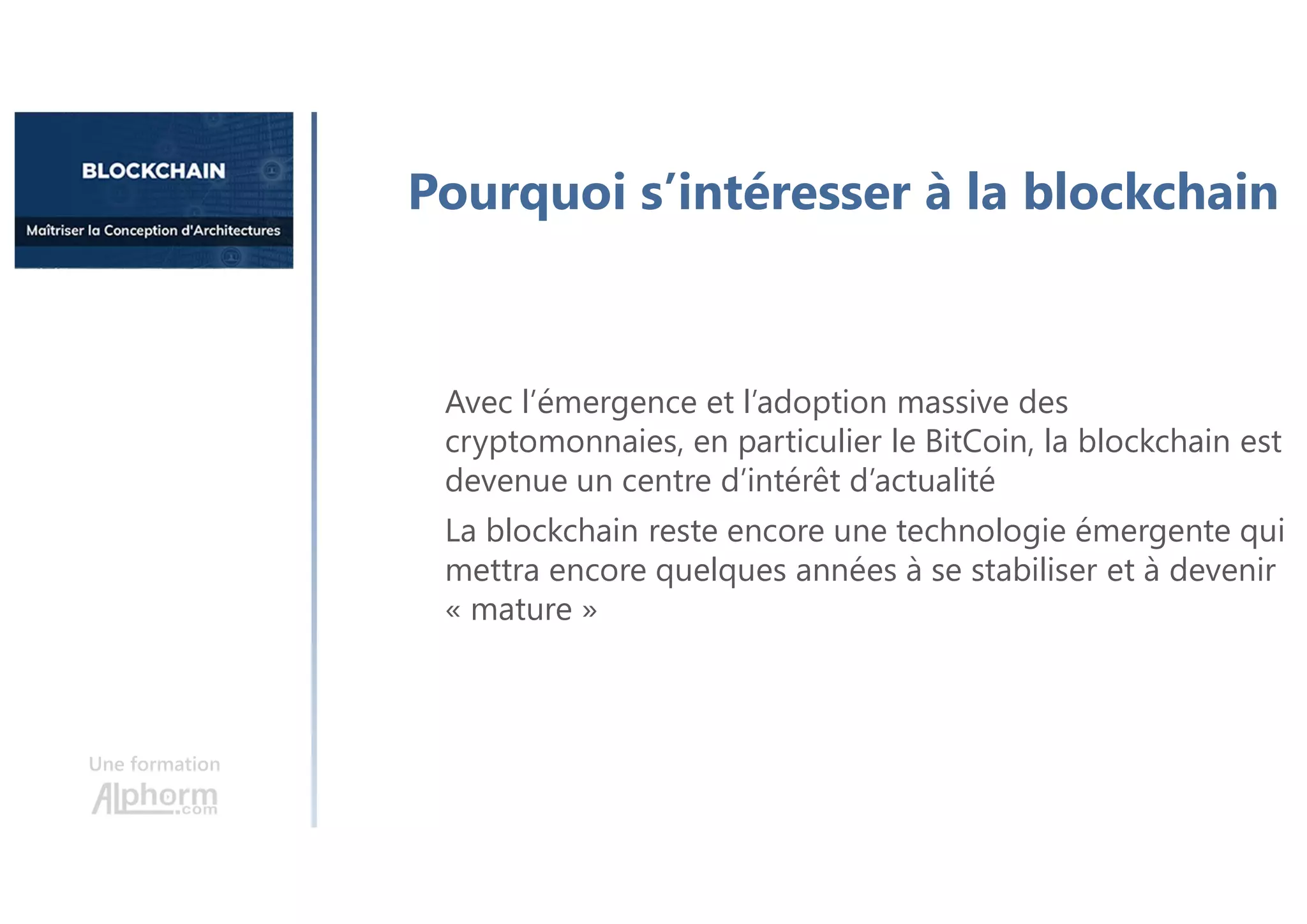 Une formation
Pourquoi s’intéresser à la blockchain
Avec l’émergence et l’adoption massive des
cryptomonnaies, en particulier le BitCoin, la blockchain est
devenue un centre d’intérêt d’actualité
La blockchain reste encore une technologie émergente qui
mettra encore quelques années à se stabiliser et à devenir
« mature »
 