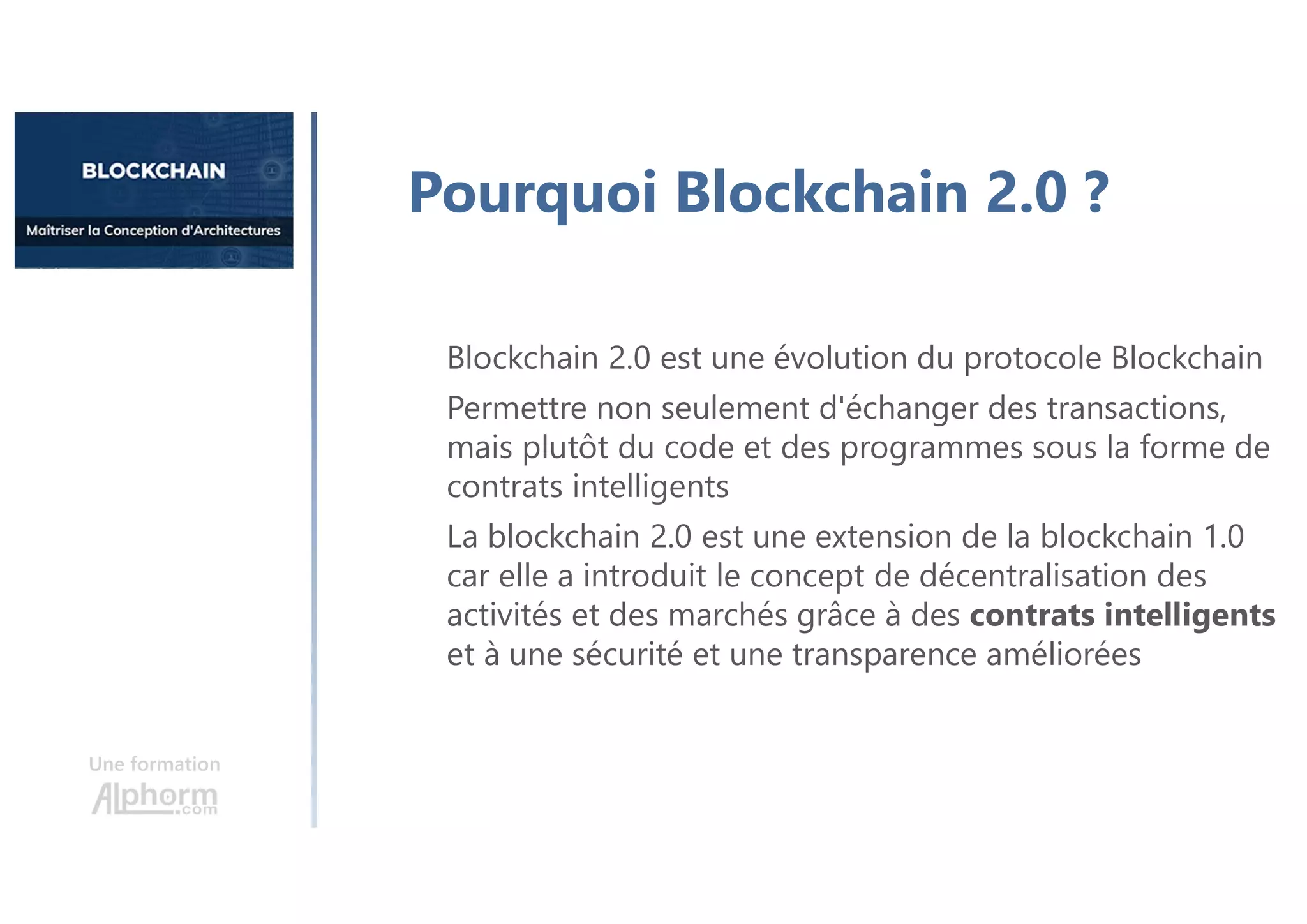 Une formation
Pourquoi Blockchain 2.0 ?
Blockchain 2.0 est une évolution du protocole Blockchain
Permettre non seulement d'échanger des transactions,
mais plutôt du code et des programmes sous la forme de
contrats intelligents
La blockchain 2.0 est une extension de la blockchain 1.0
car elle a introduit le concept de décentralisation des
activités et des marchés grâce à des contrats intelligents
et à une sécurité et une transparence améliorées
 