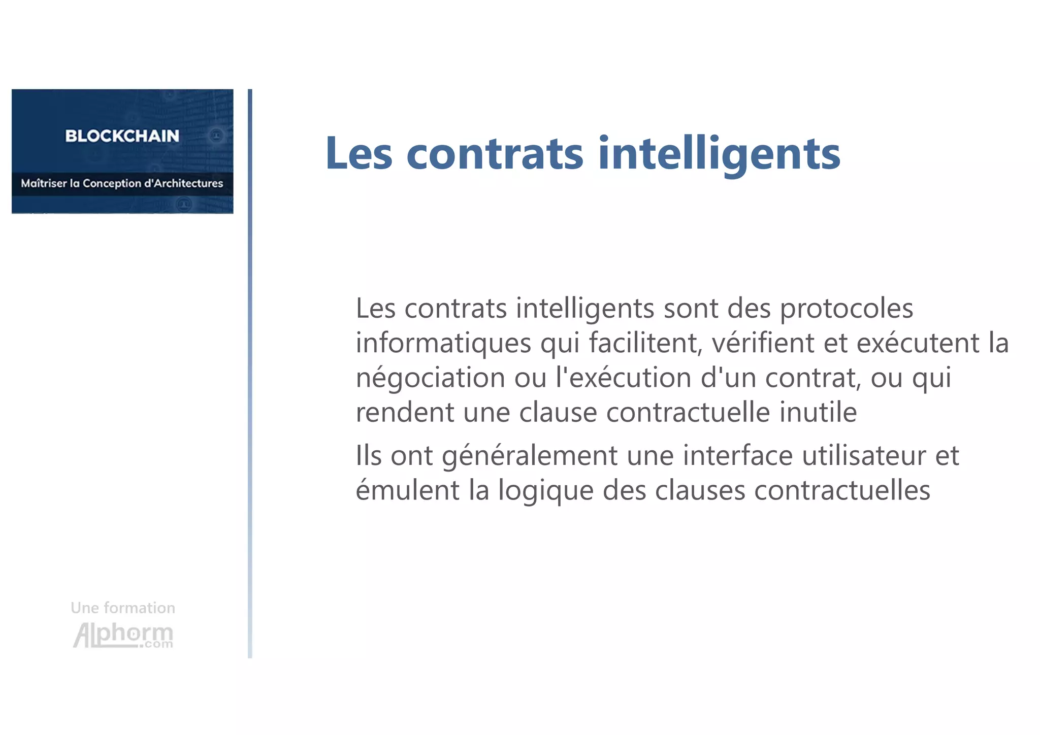 Une formation
Les contrats intelligents sont des protocoles
informatiques qui facilitent, vérifient et exécutent la
négociation ou l'exécution d'un contrat, ou qui
rendent une clause contractuelle inutile
Ils ont généralement une interface utilisateur et
émulent la logique des clauses contractuelles
Les contrats intelligents
 