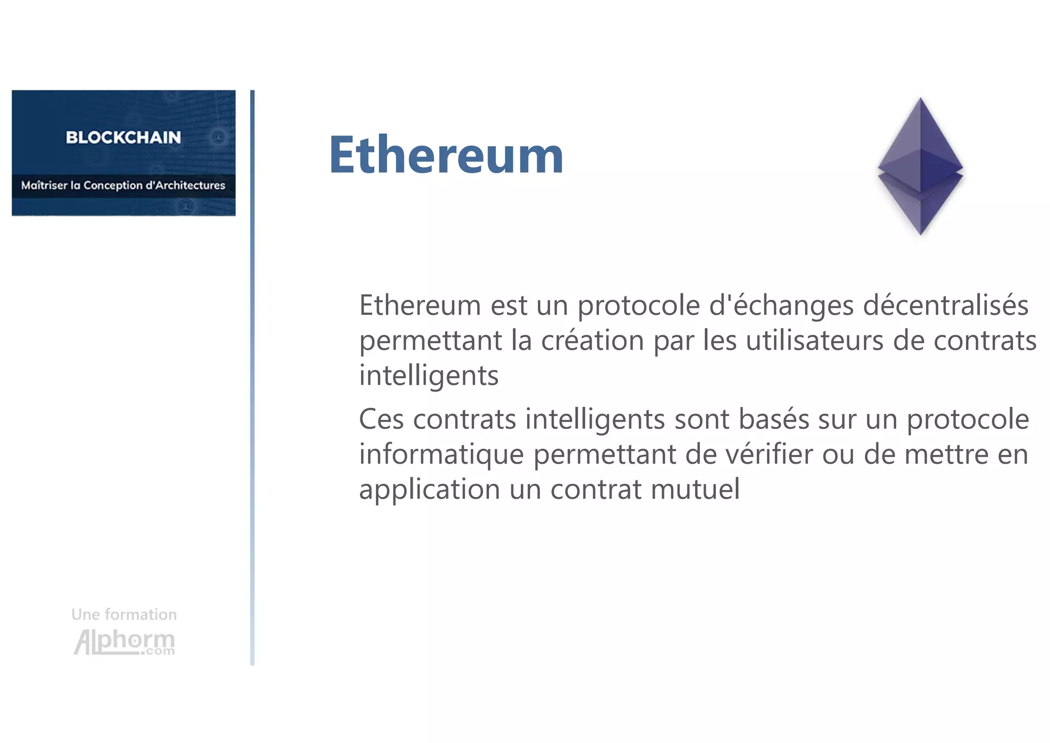 Une formation
Ethereum est un protocole d'échanges décentralisés
permettant la création par les utilisateurs de contrats
intelligents
Ces contrats intelligents sont basés sur un protocole
informatique permettant de vérifier ou de mettre en
application un contrat mutuel
Ethereum
 