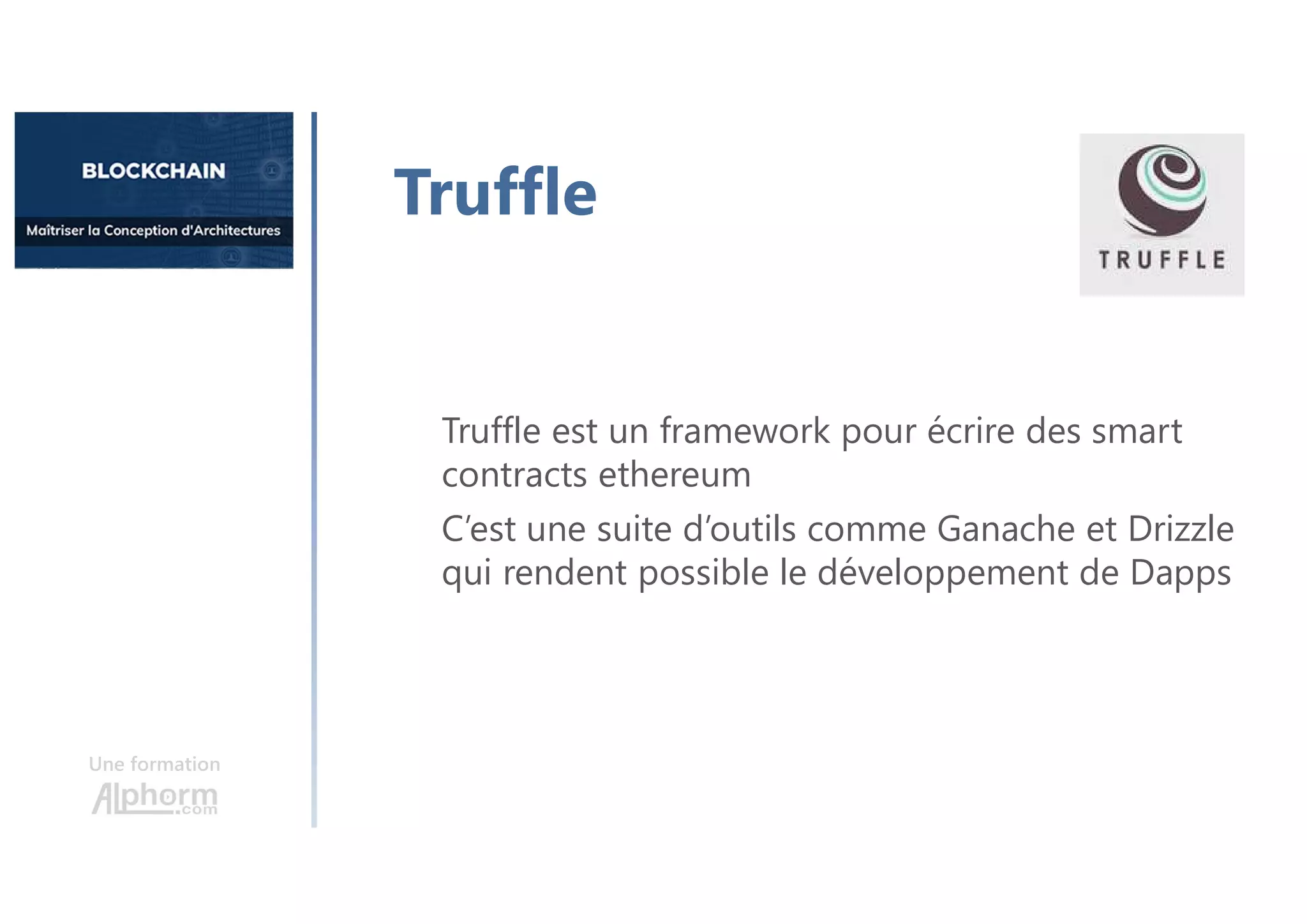 Une formation
Truffle
Truffle est un framework pour écrire des smart
contracts ethereum
C’est une suite d’outils comme Ganache et Drizzle
qui rendent possible le développement de Dapps
 