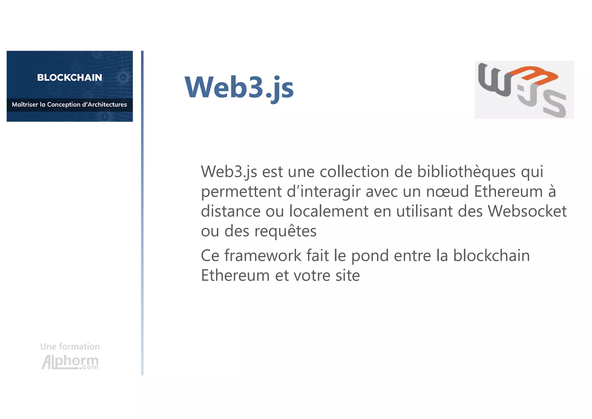 Une formation
Web3.js est une collection de bibliothèques qui
permettent d’interagir avec un nœud Ethereum à
distance ou localement en utilisant des Websocket
ou des requêtes
Ce framework fait le pond entre la blockchain
Ethereum et votre site
Web3.js
 