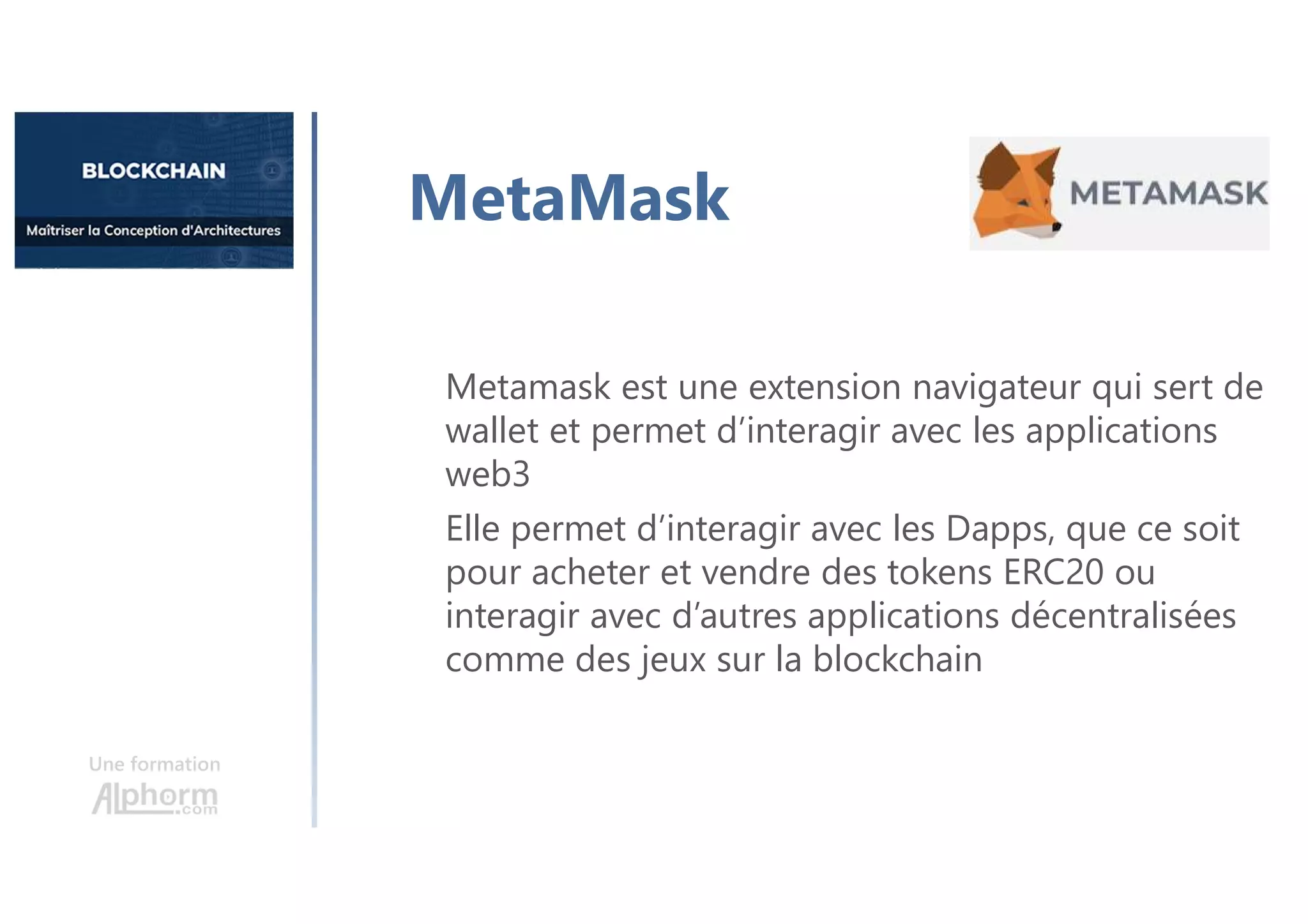 Une formation
Metamask est une extension navigateur qui sert de
wallet et permet d’interagir avec les applications
web3
Elle permet d’interagir avec les Dapps, que ce soit
pour acheter et vendre des tokens ERC20 ou
interagir avec d’autres applications décentralisées
comme des jeux sur la blockchain
MetaMask
 