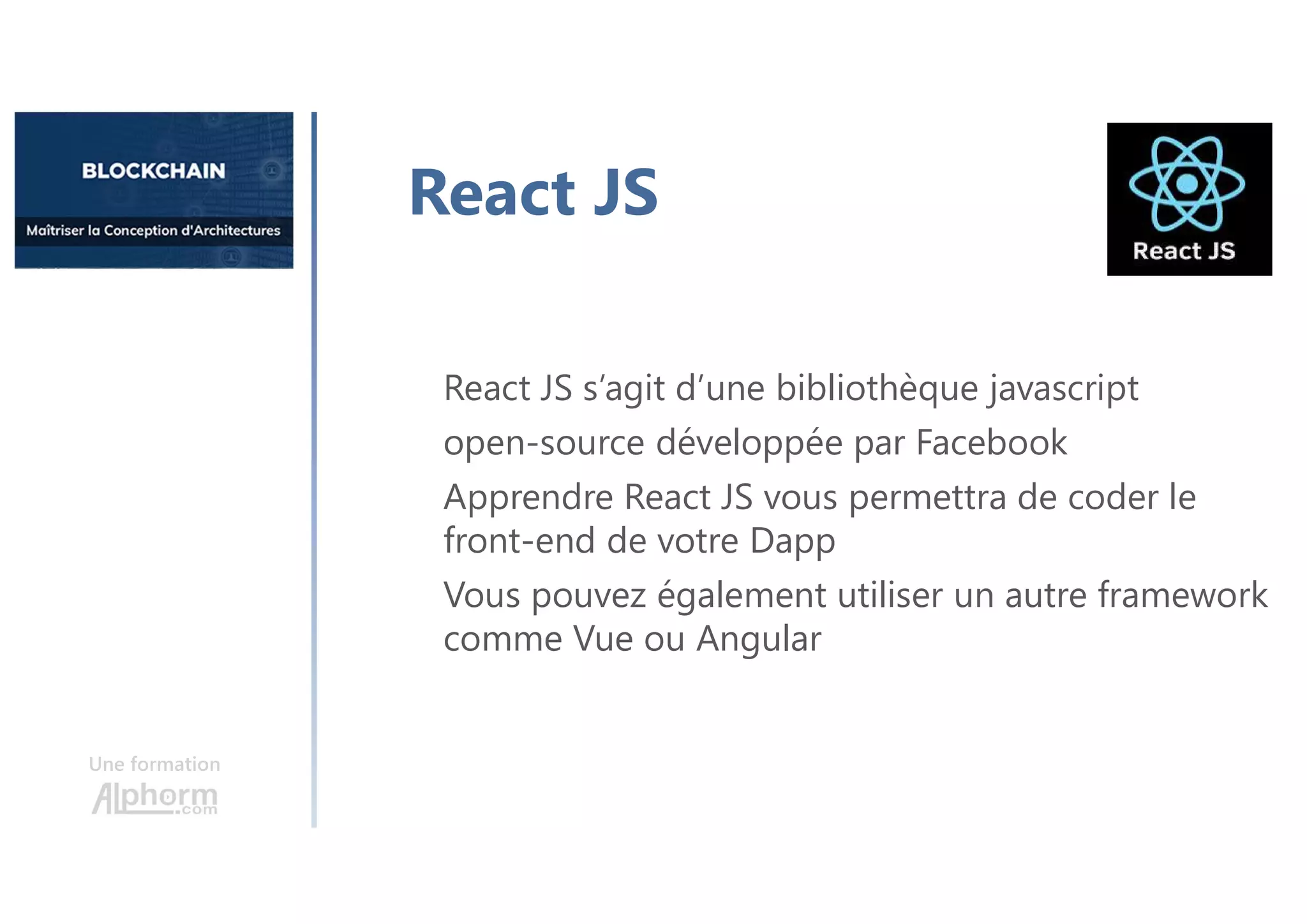 Une formation
React JS s’agit d’une bibliothèque javascript
open-source développée par Facebook
Apprendre React JS vous permettra de coder le
front-end de votre Dapp
Vous pouvez également utiliser un autre framework
comme Vue ou Angular
React JS
 
