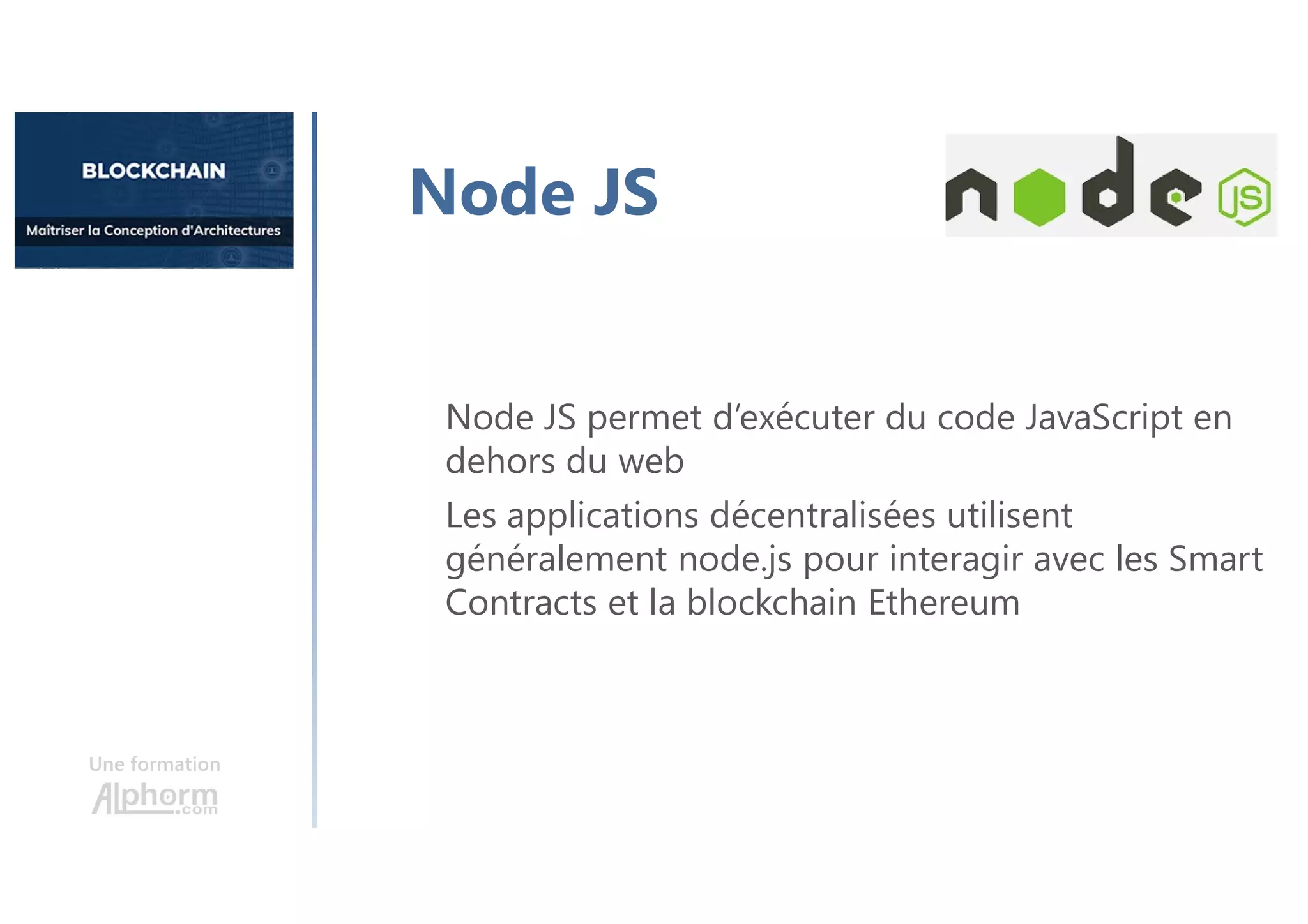 Une formation
Node JS permet d’exécuter du code JavaScript en
dehors du web
Les applications décentralisées utilisent
généralement node.js pour interagir avec les Smart
Contracts et la blockchain Ethereum
Node JS
 