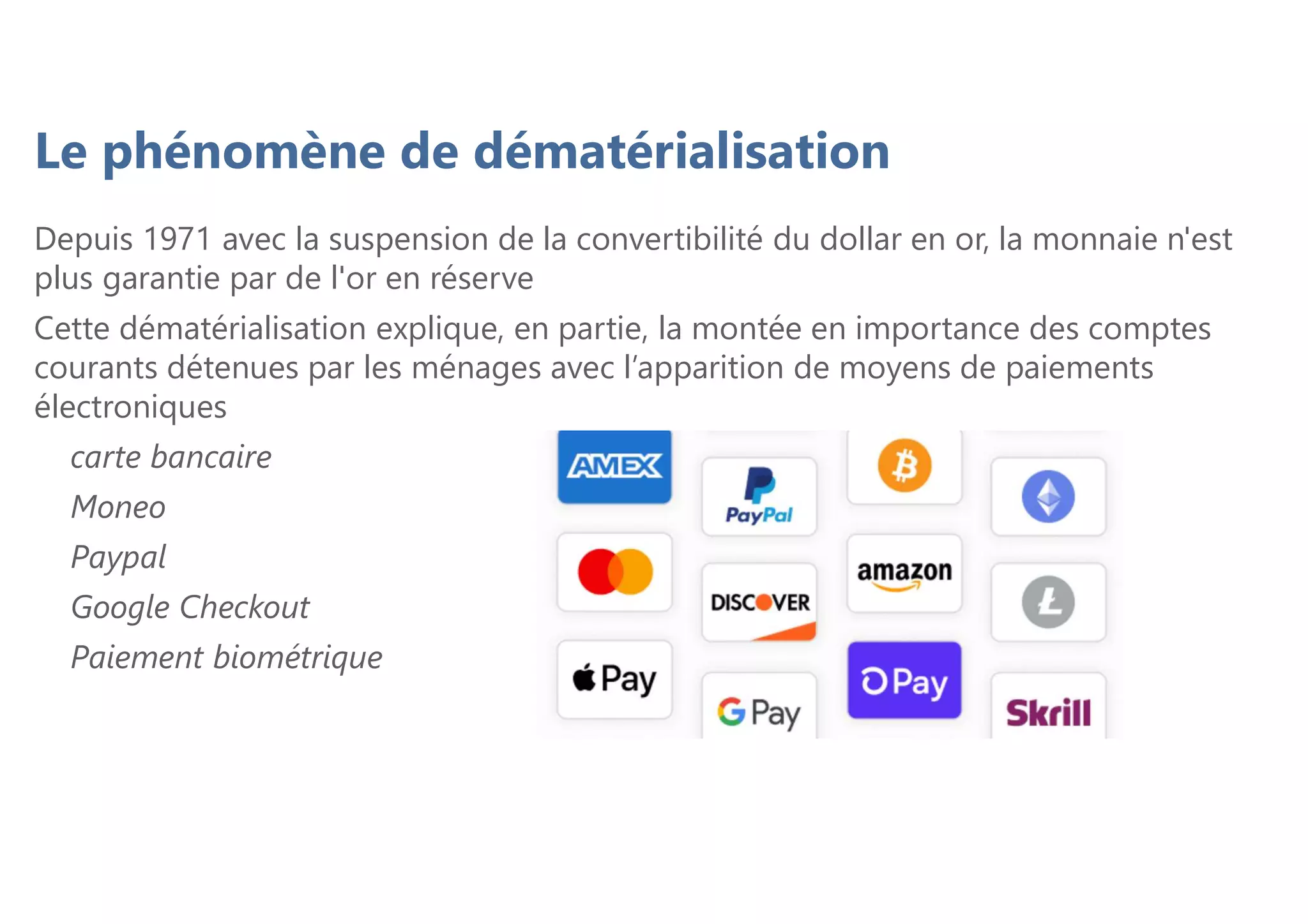 Depuis 1971 avec la suspension de la convertibilité du dollar en or, la monnaie n'est
plus garantie par de l'or en réserve
Cette dématérialisation explique, en partie, la montée en importance des comptes
courants détenues par les ménages avec l’apparition de moyens de paiements
électroniques
carte bancaire
Moneo
Paypal
Google Checkout
Paiement biométrique
Le phénomène de dématérialisation
 