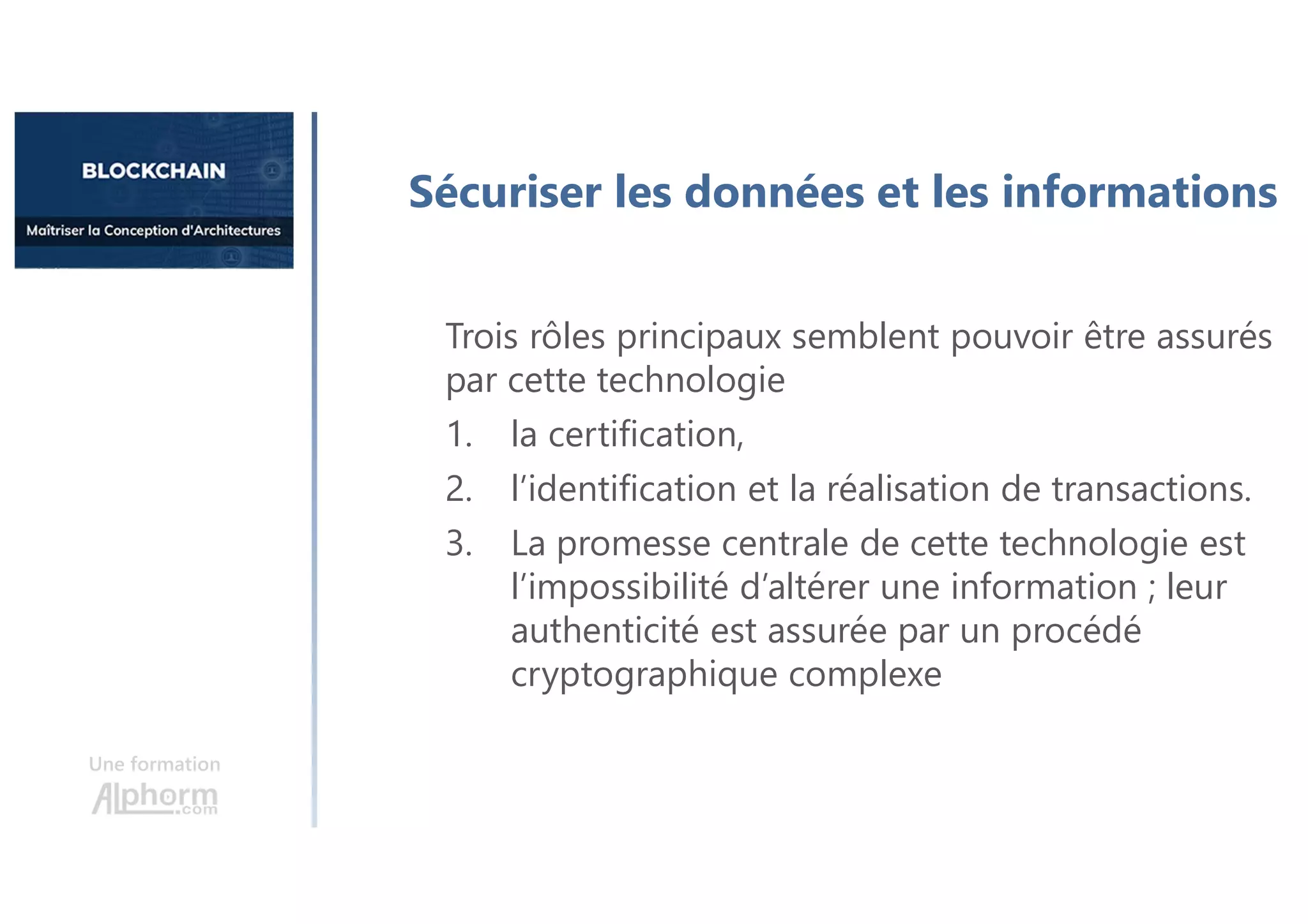 Une formation
Sécuriser les données et les informations
Trois rôles principaux semblent pouvoir être assurés
par cette technologie
1. la certification,
2. l’identification et la réalisation de transactions.
3. La promesse centrale de cette technologie est
l’impossibilité d’altérer une information ; leur
authenticité est assurée par un procédé
cryptographique complexe
 