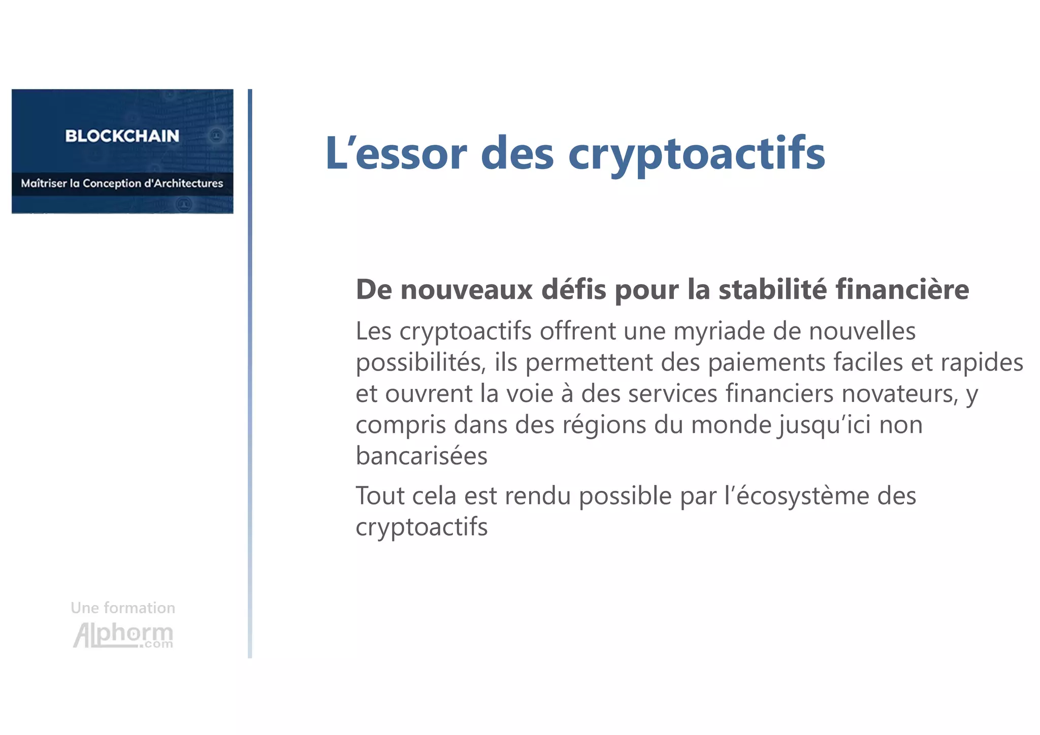 Une formation
L’essor des cryptoactifs
De nouveaux défis pour la stabilité financière
Les cryptoactifs offrent une myriade de nouvelles
possibilités, ils permettent des paiements faciles et rapides
et ouvrent la voie à des services financiers novateurs, y
compris dans des régions du monde jusqu’ici non
bancarisées
Tout cela est rendu possible par l’écosystème des
cryptoactifs
 