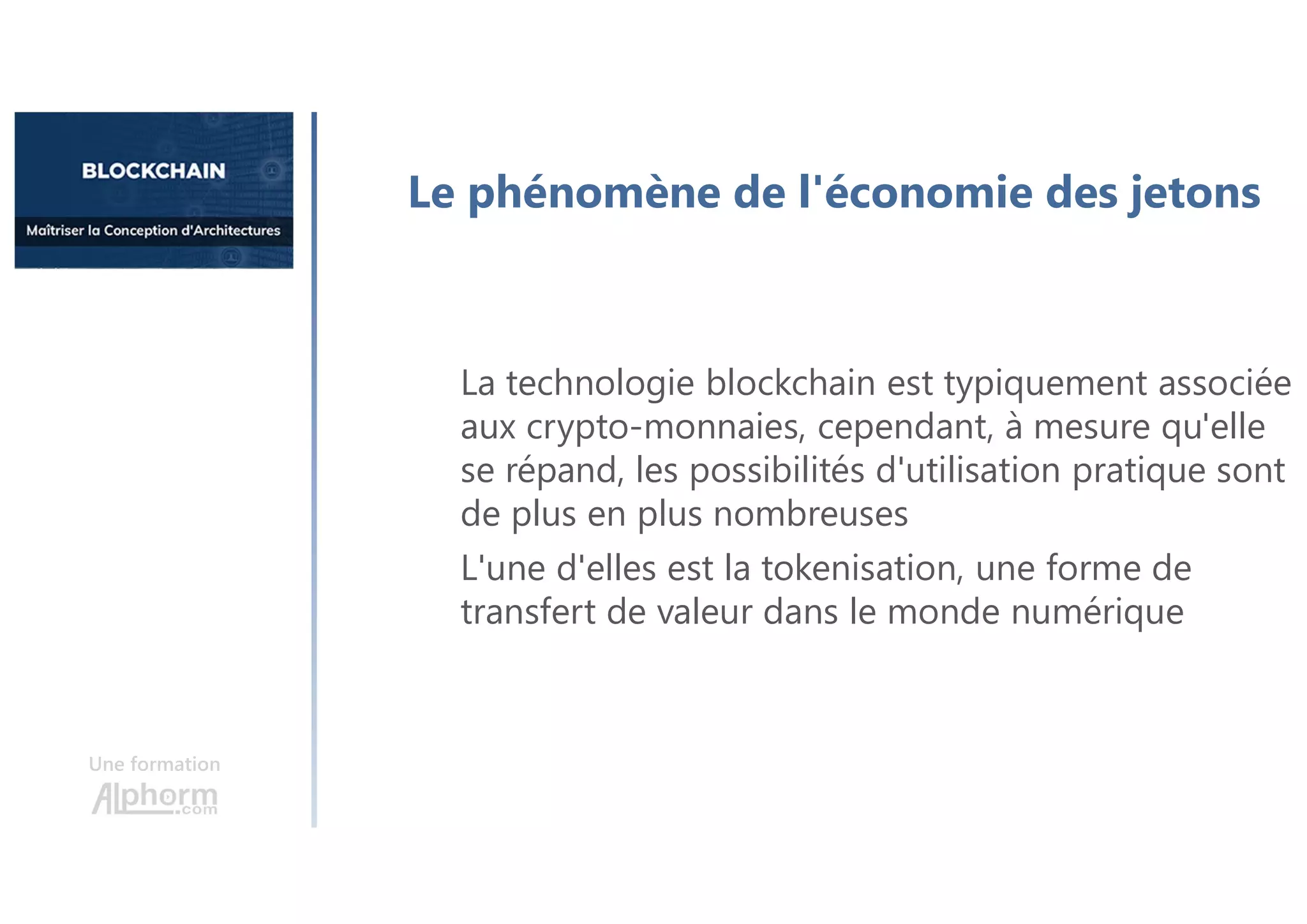 Une formation
Le phénomène de l'économie des jetons
La technologie blockchain est typiquement associée
aux crypto-monnaies, cependant, à mesure qu'elle
se répand, les possibilités d'utilisation pratique sont
de plus en plus nombreuses
L'une d'elles est la tokenisation, une forme de
transfert de valeur dans le monde numérique
 
