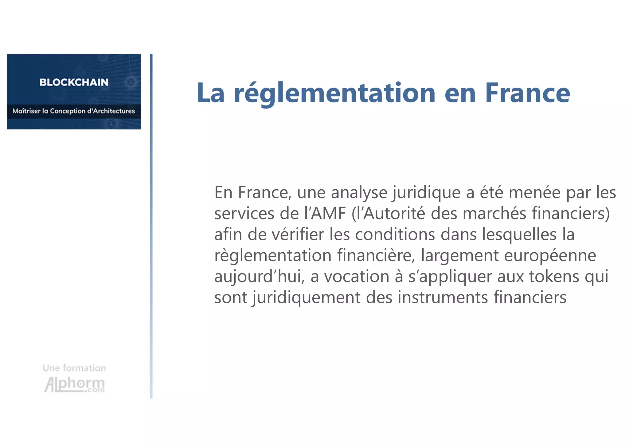 Une formation
La réglementation en France
En France, une analyse juridique a été menée par les
services de l’AMF (l’Autorité des marchés financiers)
afin de vérifier les conditions dans lesquelles la
règlementation financière, largement européenne
aujourd’hui, a vocation à s’appliquer aux tokens qui
sont juridiquement des instruments financiers
 