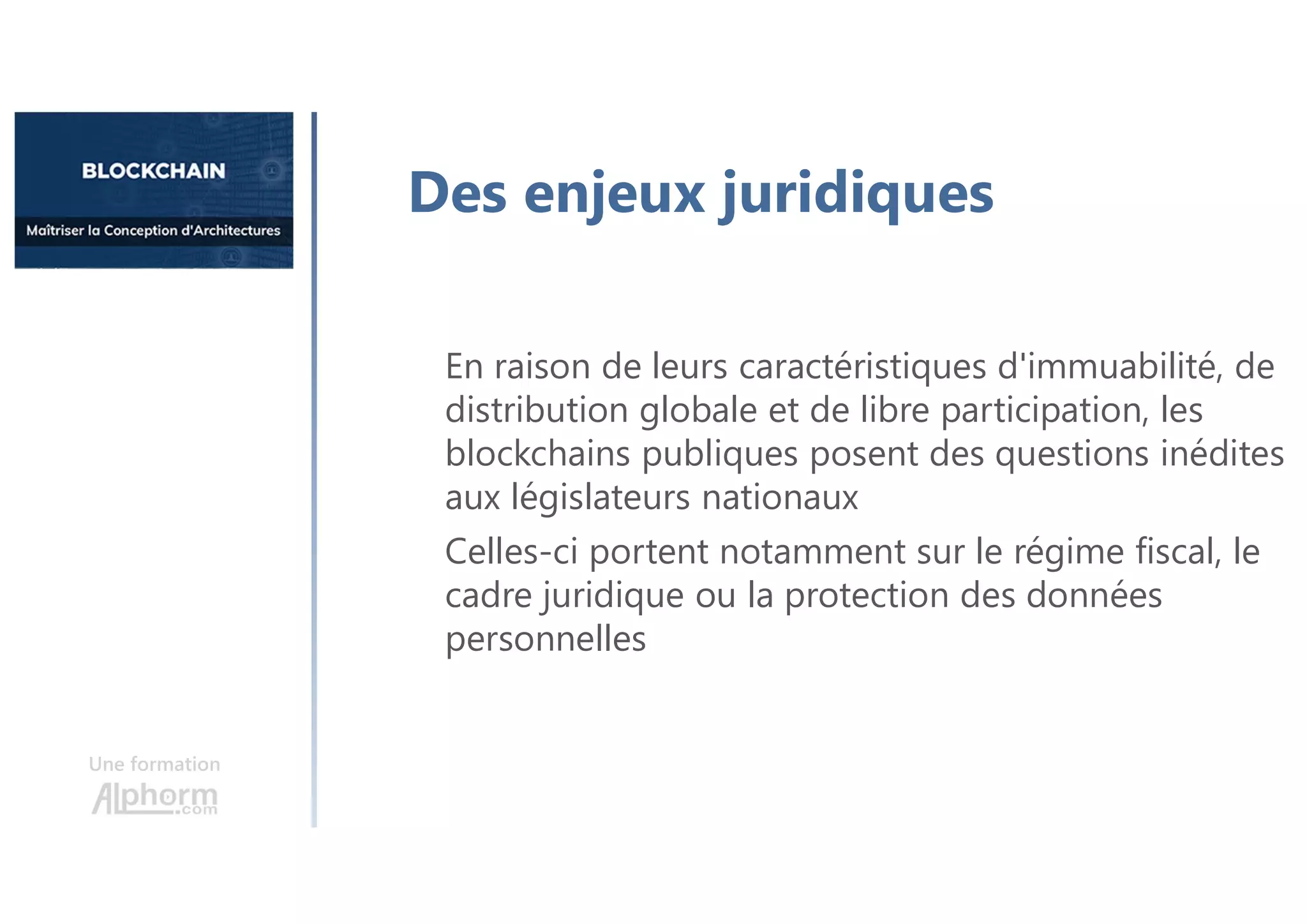 Une formation
Des enjeux juridiques
En raison de leurs caractéristiques d'immuabilité, de
distribution globale et de libre participation, les
blockchains publiques posent des questions inédites
aux législateurs nationaux
Celles-ci portent notamment sur le régime fiscal, le
cadre juridique ou la protection des données
personnelles
 
