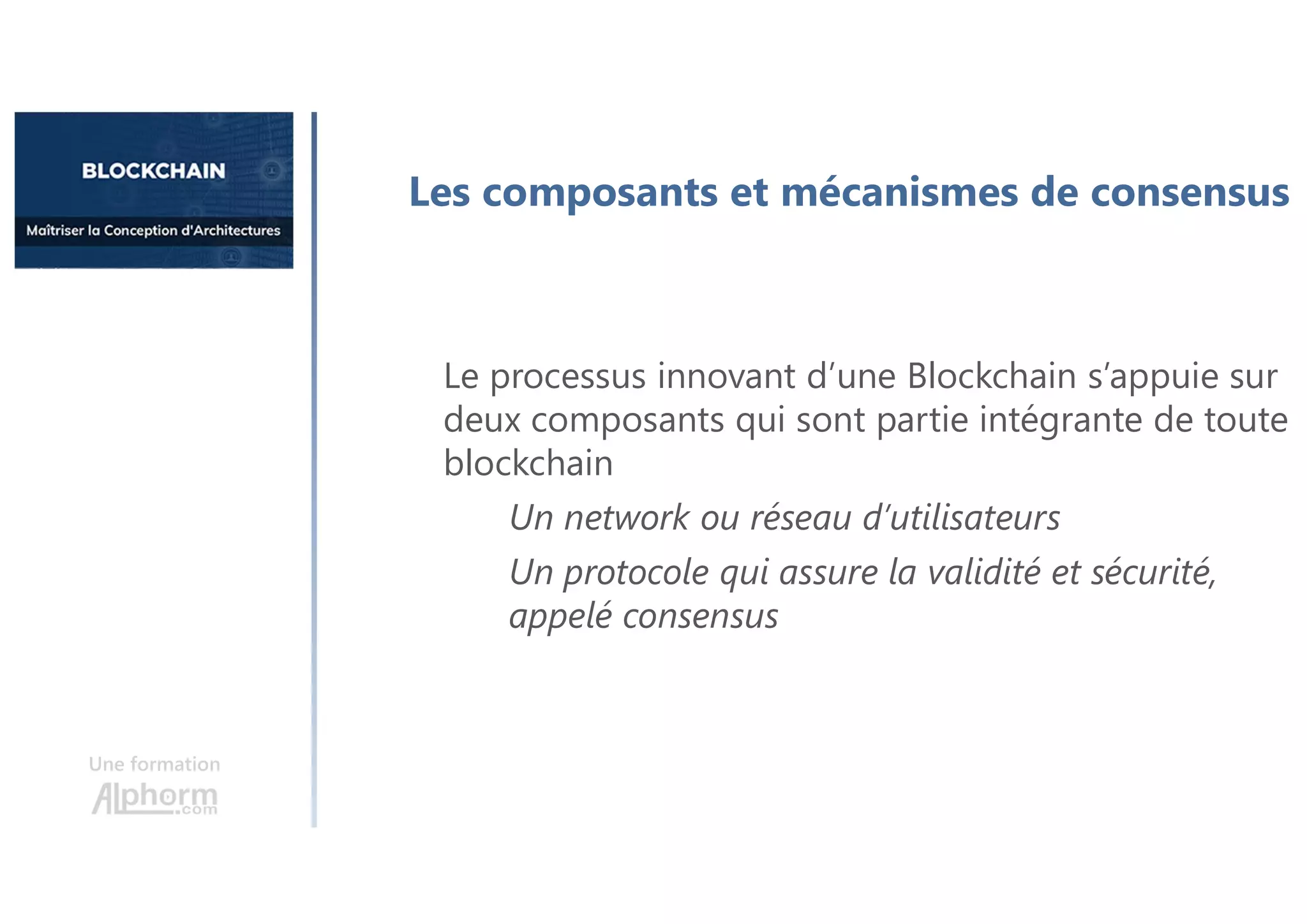 Une formation
Les composants et mécanismes de consensus
Le processus innovant d’une Blockchain s’appuie sur
deux composants qui sont partie intégrante de toute
blockchain
Un network ou réseau d’utilisateurs
Un protocole qui assure la validité et sécurité,
appelé consensus
 