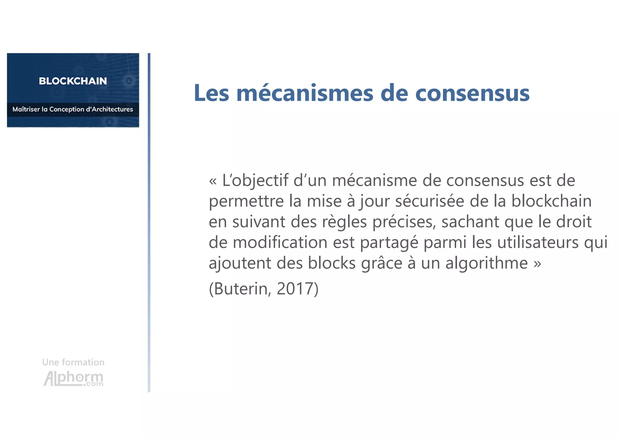 Une formation
« L’objectif d’un mécanisme de consensus est de
permettre la mise à jour sécurisée de la blockchain
en suivant des règles précises, sachant que le droit
de modification est partagé parmi les utilisateurs qui
ajoutent des blocks grâce à un algorithme »
(Buterin, 2017)
Les mécanismes de consensus
 