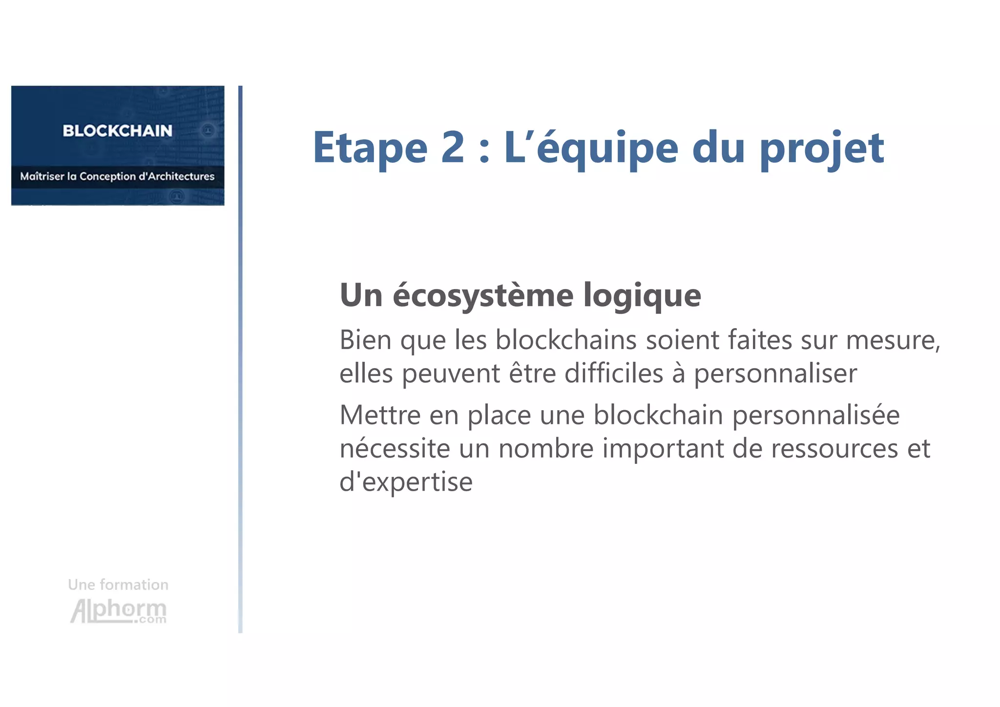 Une formation
Etape 2 : L’équipe du projet
Un écosystème logique
Bien que les blockchains soient faites sur mesure,
elles peuvent être difficiles à personnaliser
Mettre en place une blockchain personnalisée
nécessite un nombre important de ressources et
d'expertise
 
