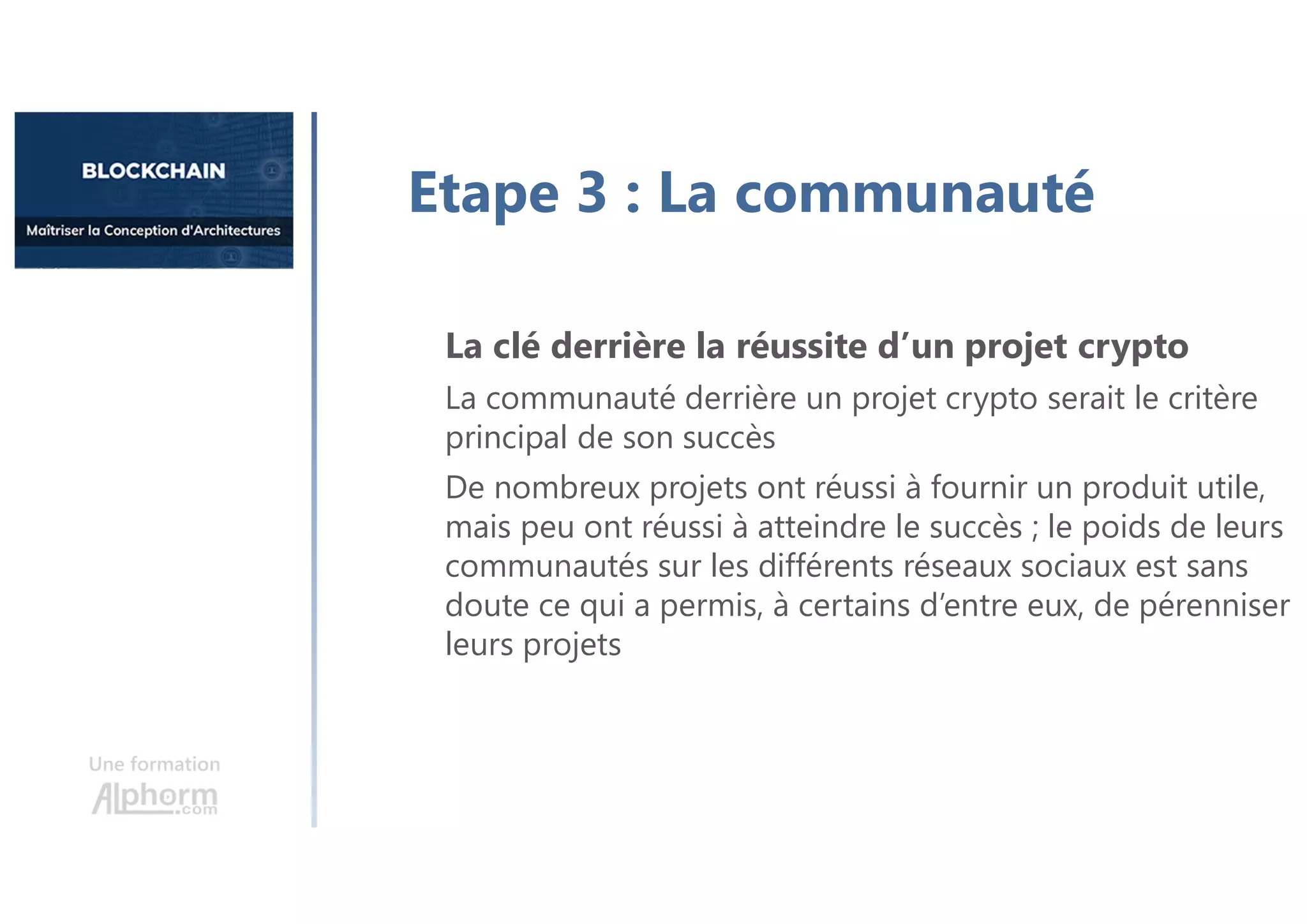 Etape 3 : La communauté
La clé derrière la réussite d’un projet crypto
La communauté derrière un projet crypto serait le critère
principal de son succès
De nombreux projets ont réussi à fournir un produit utile,
mais peu ont réussi à atteindre le succès ; le poids de leurs
communautés sur les différents réseaux sociaux est sans
doute ce qui a permis, à certains d’entre eux, de pérenniser
leurs projets
Une formation
 