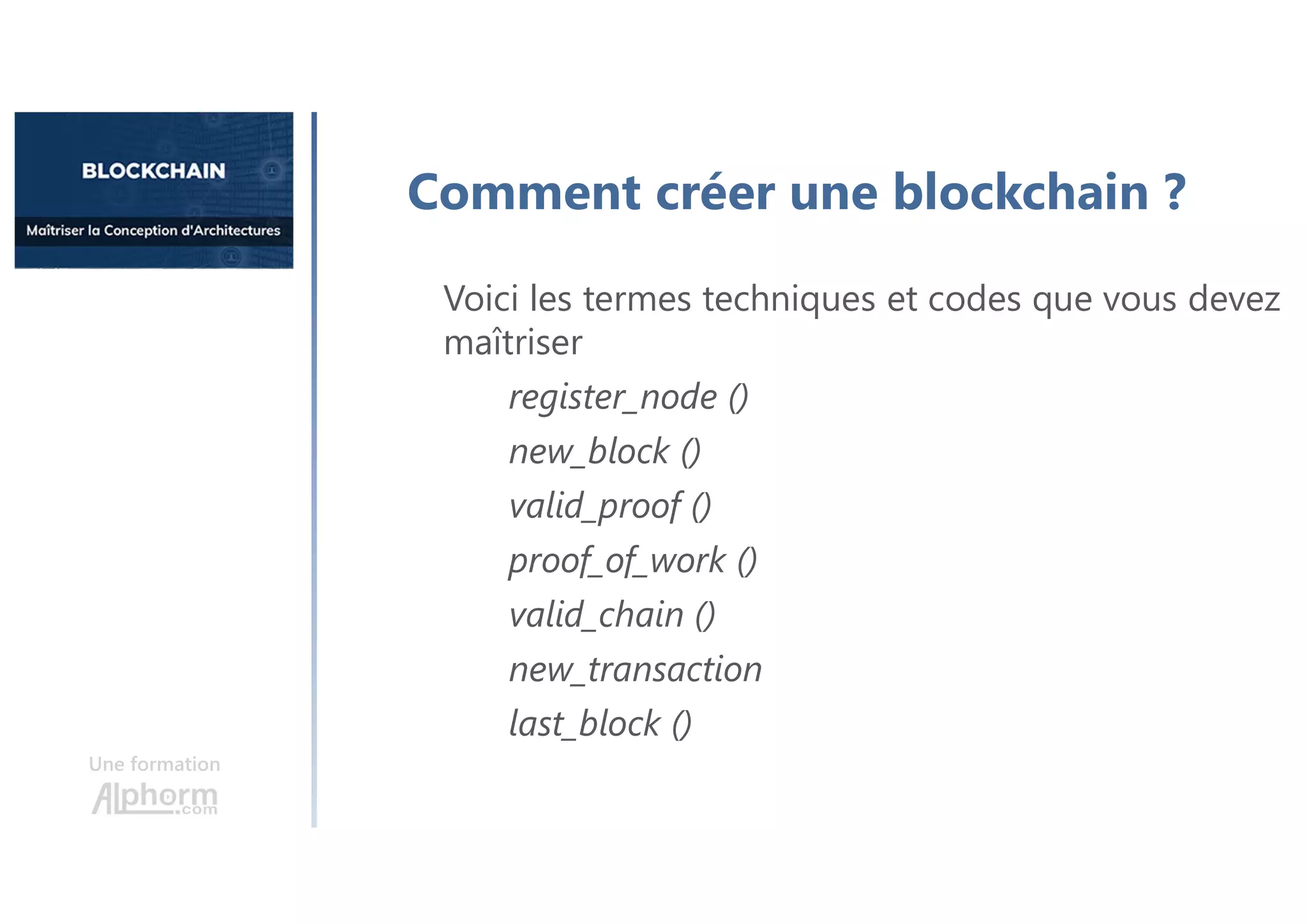 Une formation
Comment créer une blockchain ?
Voici les termes techniques et codes que vous devez
maîtriser
register_node ()
new_block ()
valid_proof ()
proof_of_work ()
valid_chain ()
new_transaction
last_block ()
 