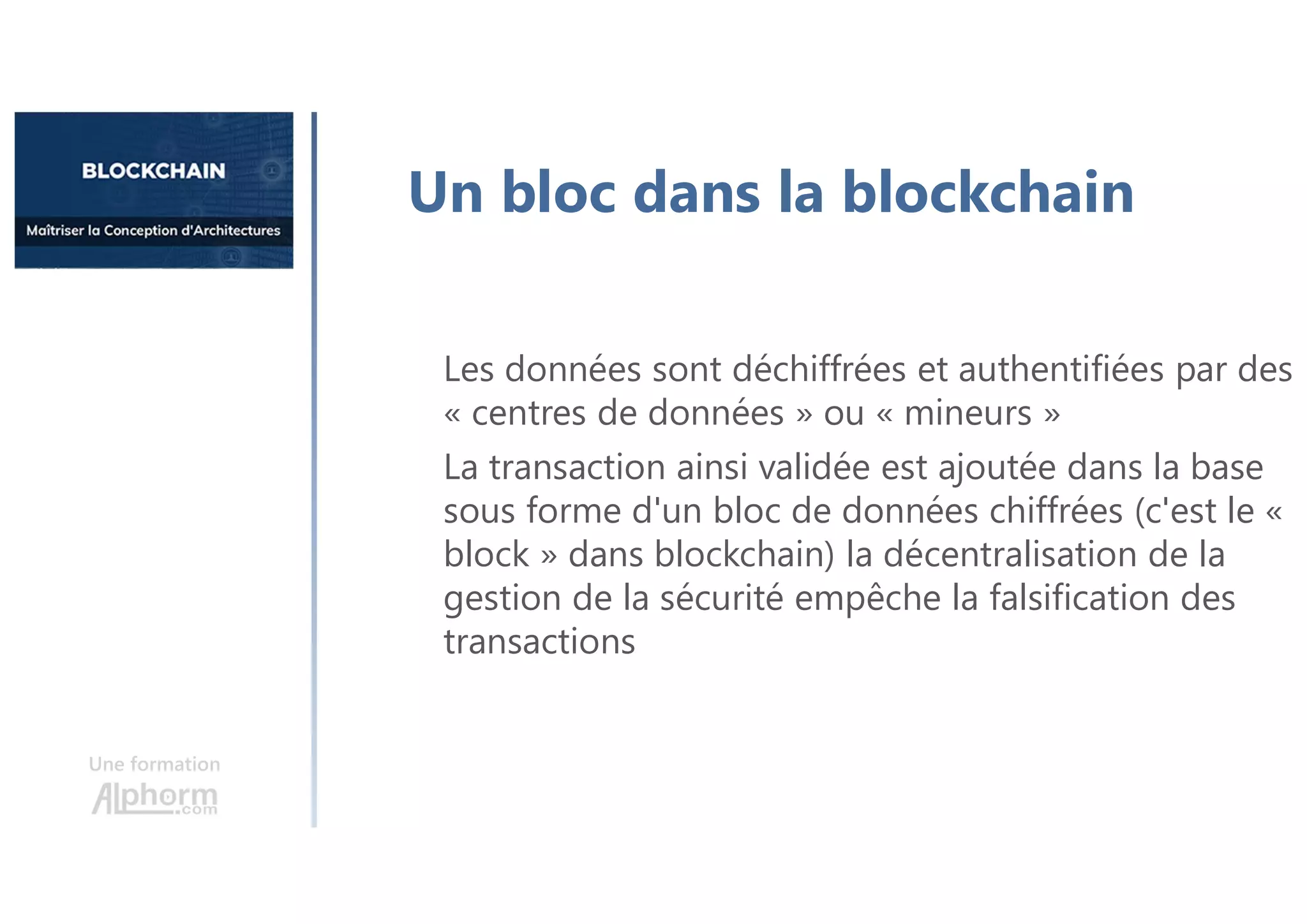 Une formation
Un bloc dans la blockchain
Les données sont déchiffrées et authentifiées par des
« centres de données » ou « mineurs »
La transaction ainsi validée est ajoutée dans la base
sous forme d'un bloc de données chiffrées (c'est le «
block » dans blockchain) la décentralisation de la
gestion de la sécurité empêche la falsification des
transactions
 