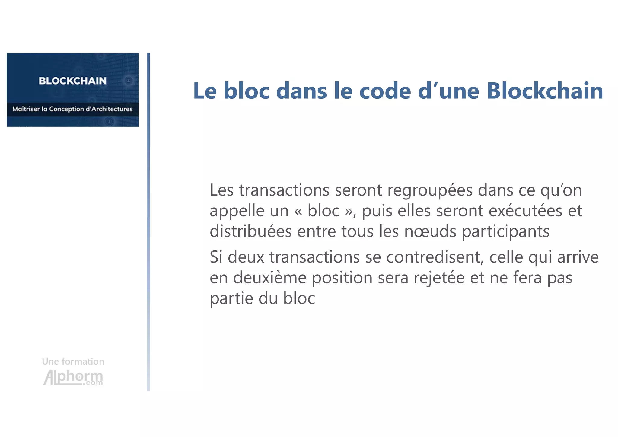 Une formation
Le bloc dans le code d’une Blockchain
Les transactions seront regroupées dans ce qu’on
appelle un « bloc », puis elles seront exécutées et
distribuées entre tous les nœuds participants
Si deux transactions se contredisent, celle qui arrive
en deuxième position sera rejetée et ne fera pas
partie du bloc
 