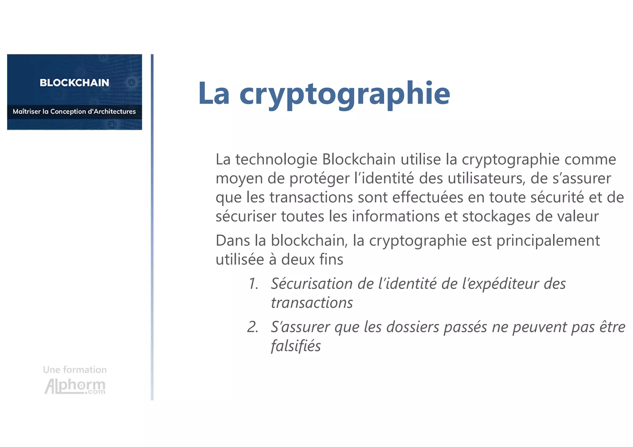 Une formation
La cryptographie
La technologie Blockchain utilise la cryptographie comme
moyen de protéger l’identité des utilisateurs, de s’assurer
que les transactions sont effectuées en toute sécurité et de
sécuriser toutes les informations et stockages de valeur
Dans la blockchain, la cryptographie est principalement
utilisée à deux fins
1. Sécurisation de l’identité de l’expéditeur des
transactions
2. S’assurer que les dossiers passés ne peuvent pas être
falsifiés
 