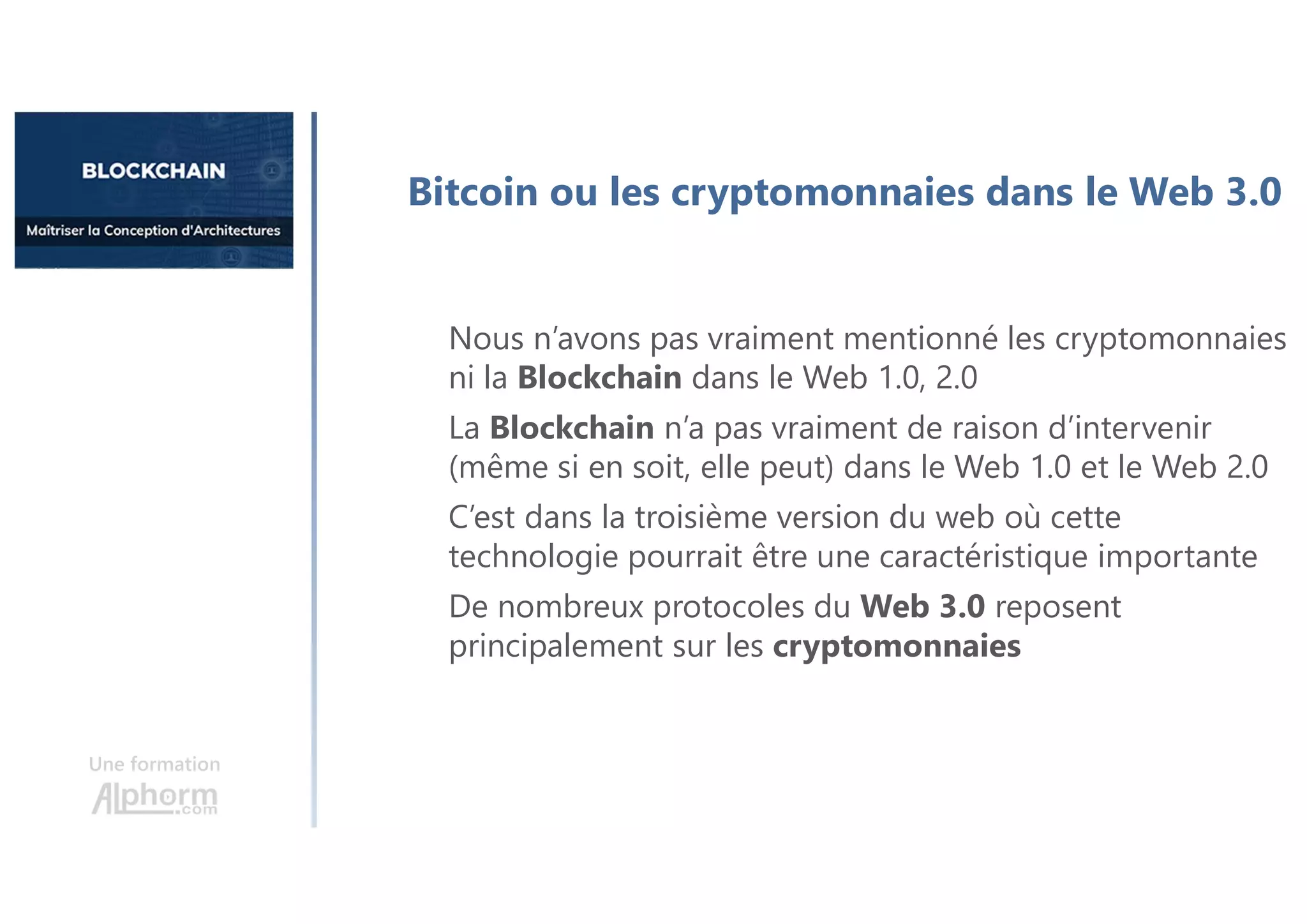 Une formation
Bitcoin ou les cryptomonnaies dans le Web 3.0
Nous n’avons pas vraiment mentionné les cryptomonnaies
ni la Blockchain dans le Web 1.0, 2.0
La Blockchain n’a pas vraiment de raison d’intervenir
(même si en soit, elle peut) dans le Web 1.0 et le Web 2.0
C’est dans la troisième version du web où cette
technologie pourrait être une caractéristique importante
De nombreux protocoles du Web 3.0 reposent
principalement sur les cryptomonnaies
 