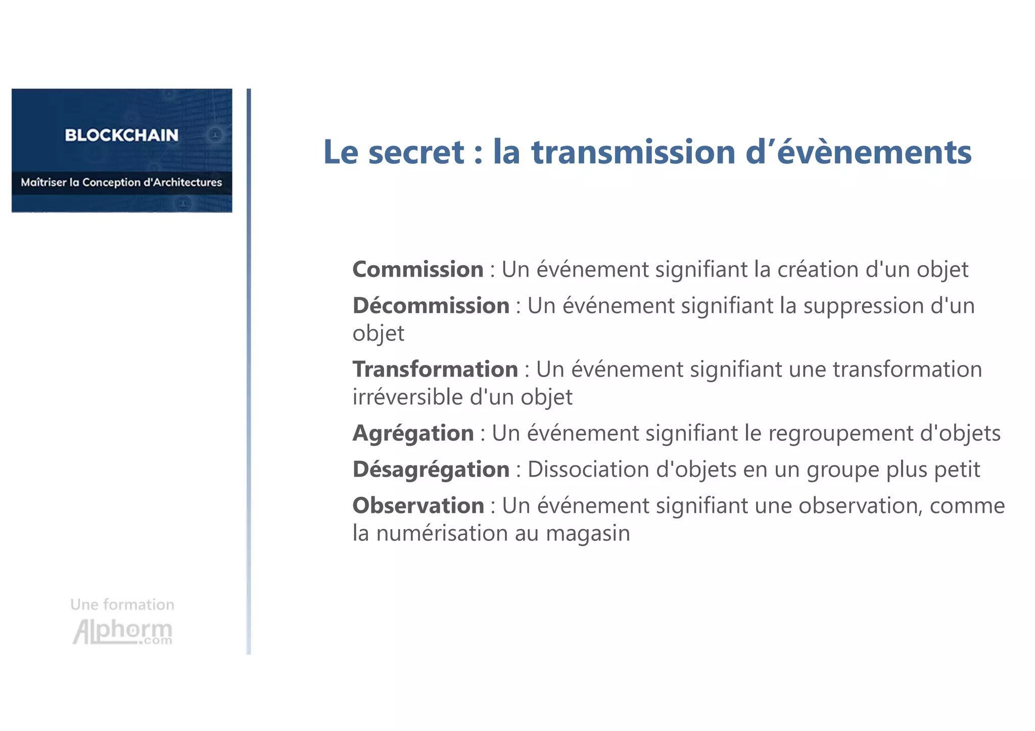 Une formation
Le secret : la transmission d’évènements
Commission : Un événement signifiant la création d'un objet
Décommission : Un événement signifiant la suppression d'un
objet
Transformation : Un événement signifiant une transformation
irréversible d'un objet
Agrégation : Un événement signifiant le regroupement d'objets
Désagrégation : Dissociation d'objets en un groupe plus petit
Observation : Un événement signifiant une observation, comme
la numérisation au magasin
 
