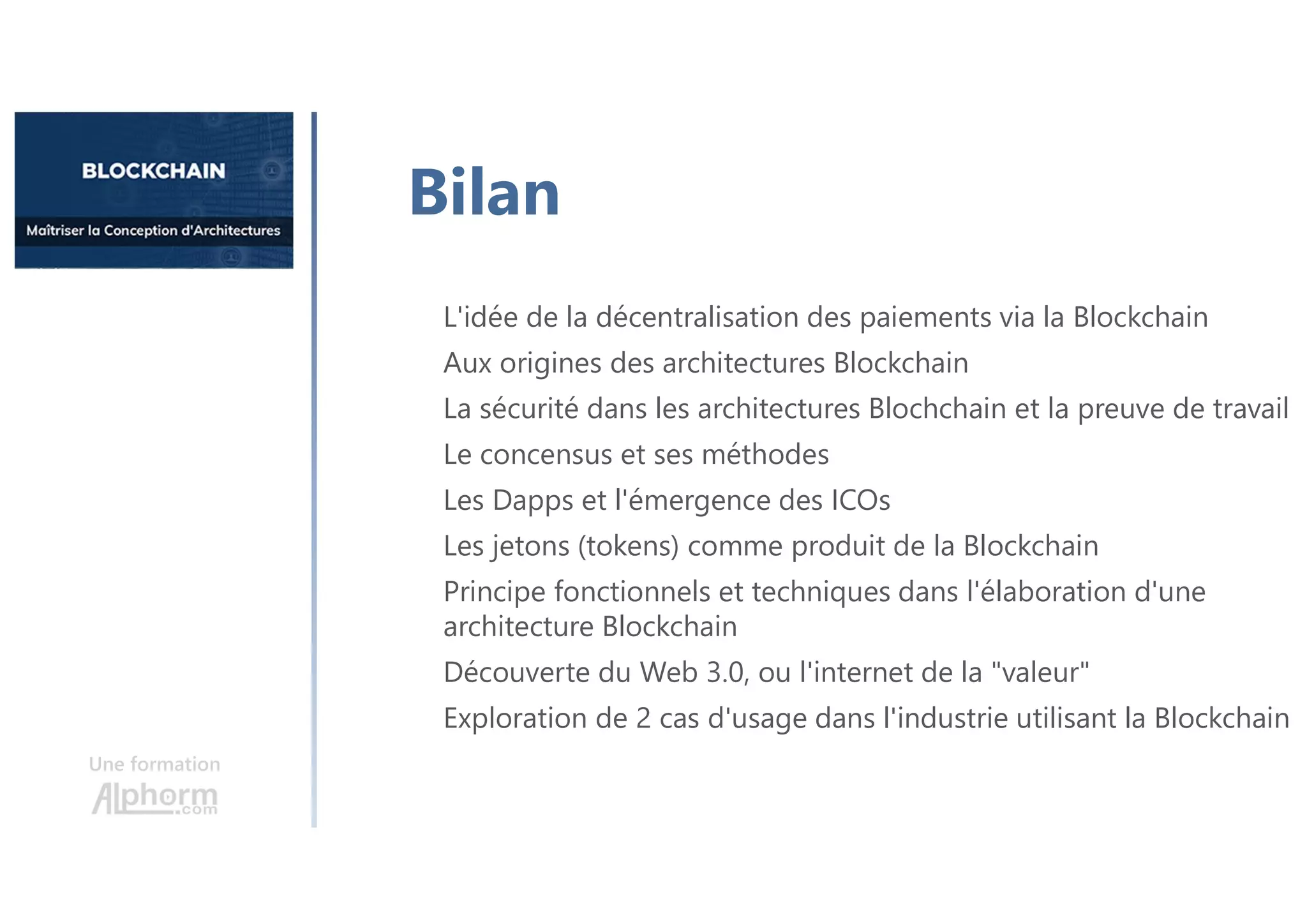 Une formation
L'idée de la décentralisation des paiements via la Blockchain
Aux origines des architectures Blockchain
La sécurité dans les architectures Blochchain et la preuve de travail
Le concensus et ses méthodes
Les Dapps et l'émergence des ICOs
Les jetons (tokens) comme produit de la Blockchain
Principe fonctionnels et techniques dans l'élaboration d'une
architecture Blockchain
Découverte du Web 3.0, ou l'internet de la "valeur"
Exploration de 2 cas d'usage dans l'industrie utilisant la Blockchain
Bilan
 