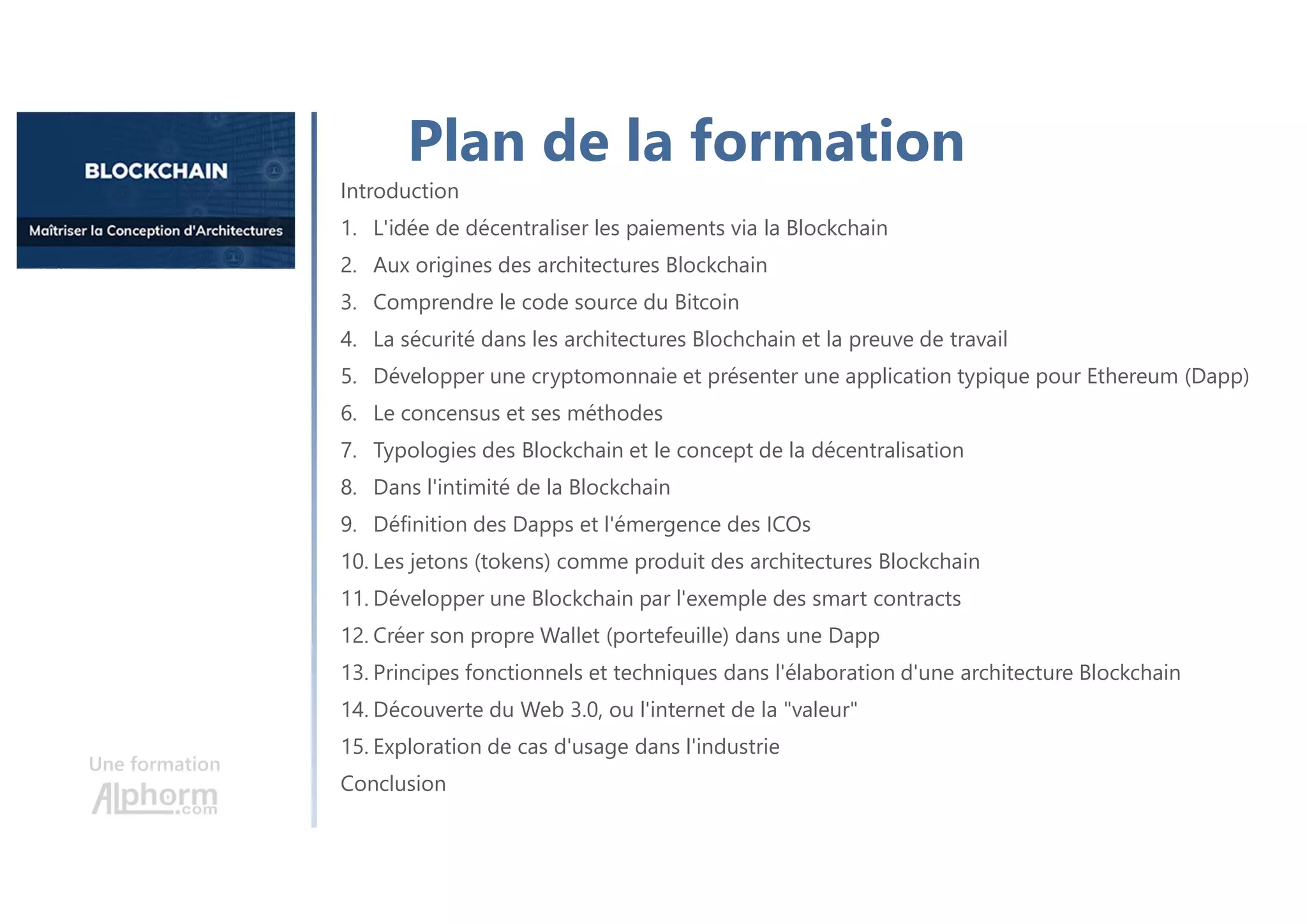 Une formation
Introduction
1. L'idée de décentraliser les paiements via la Blockchain
2. Aux origines des architectures Blockchain
3. Comprendre le code source du Bitcoin
4. La sécurité dans les architectures Blochchain et la preuve de travail
5. Développer une cryptomonnaie et présenter une application typique pour Ethereum (Dapp)
6. Le concensus et ses méthodes
7. Typologies des Blockchain et le concept de la décentralisation
8. Dans l'intimité de la Blockchain
9. Définition des Dapps et l'émergence des ICOs
10. Les jetons (tokens) comme produit des architectures Blockchain
11. Développer une Blockchain par l'exemple des smart contracts
12. Créer son propre Wallet (portefeuille) dans une Dapp
13. Principes fonctionnels et techniques dans l'élaboration d'une architecture Blockchain
14. Découverte du Web 3.0, ou l'internet de la "valeur"
15. Exploration de cas d'usage dans l'industrie
Conclusion
Plan de la formation
 
