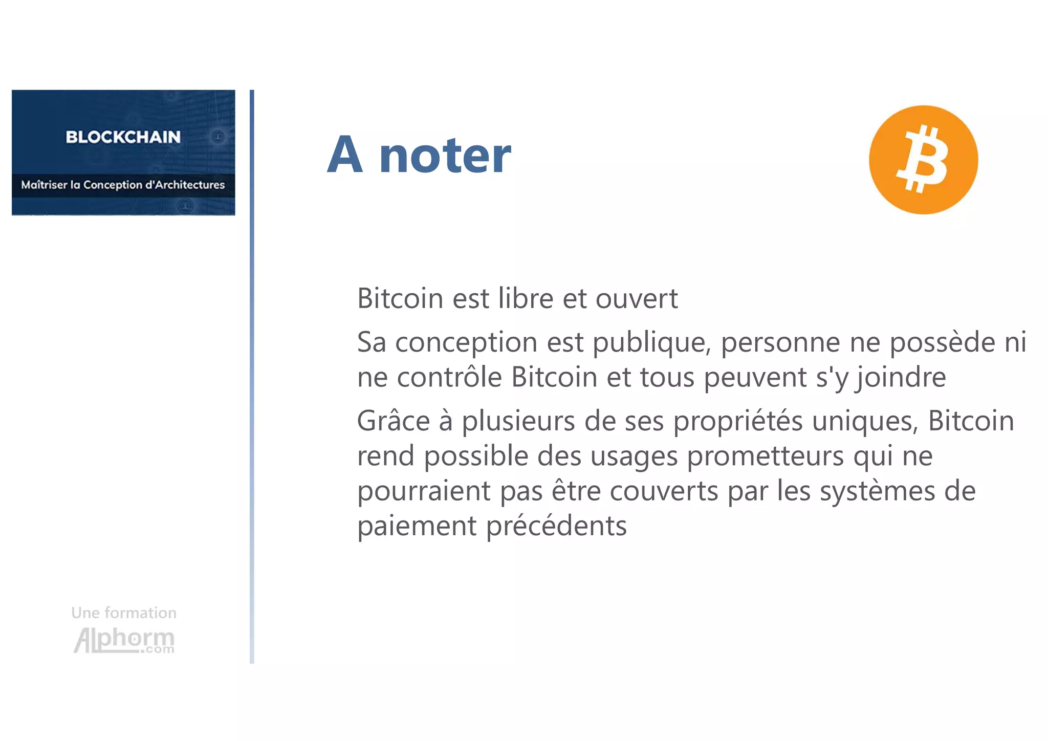 Une formation
Bitcoin est libre et ouvert
Sa conception est publique, personne ne possède ni
ne contrôle Bitcoin et tous peuvent s'y joindre
Grâce à plusieurs de ses propriétés uniques, Bitcoin
rend possible des usages prometteurs qui ne
pourraient pas être couverts par les systèmes de
paiement précédents
A noter
 