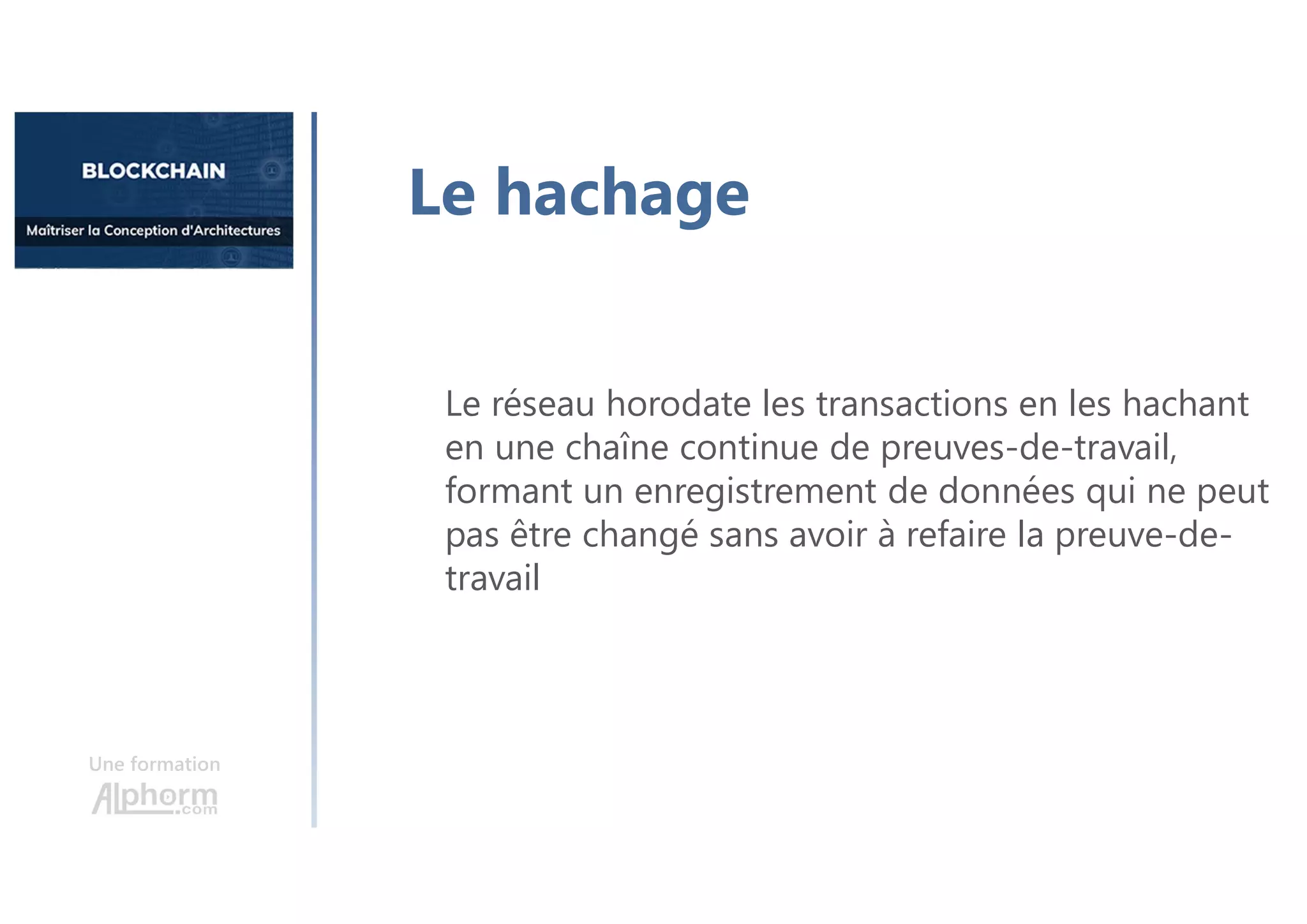 Une formation
Le réseau horodate les transactions en les hachant
en une chaîne continue de preuves-de-travail,
formant un enregistrement de données qui ne peut
pas être changé sans avoir à refaire la preuve-de-
travail
Le hachage
 