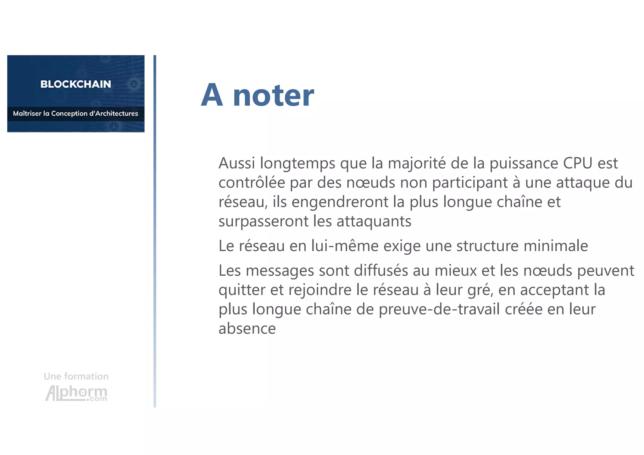 Une formation
Aussi longtemps que la majorité de la puissance CPU est
contrôlée par des nœuds non participant à une attaque du
réseau, ils engendreront la plus longue chaîne et
surpasseront les attaquants
Le réseau en lui-même exige une structure minimale
Les messages sont diffusés au mieux et les nœuds peuvent
quitter et rejoindre le réseau à leur gré, en acceptant la
plus longue chaîne de preuve-de-travail créée en leur
absence
A noter
 