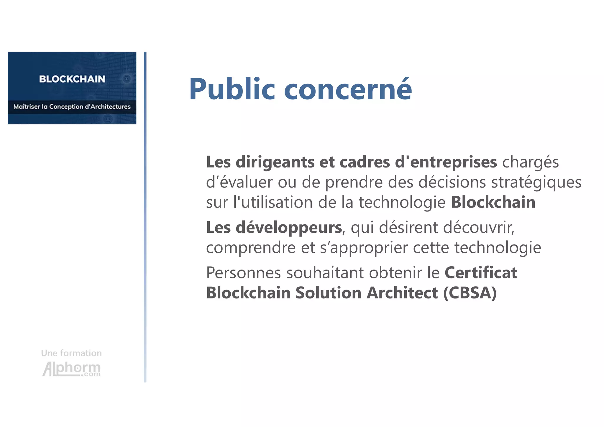 Une formation
Les dirigeants et cadres d'entreprises chargés
d’évaluer ou de prendre des décisions stratégiques
sur l'utilisation de la technologie Blockchain
Les développeurs, qui désirent découvrir,
comprendre et s’approprier cette technologie
Personnes souhaitant obtenir le Certificat
Blockchain Solution Architect (CBSA)
Public concerné
 