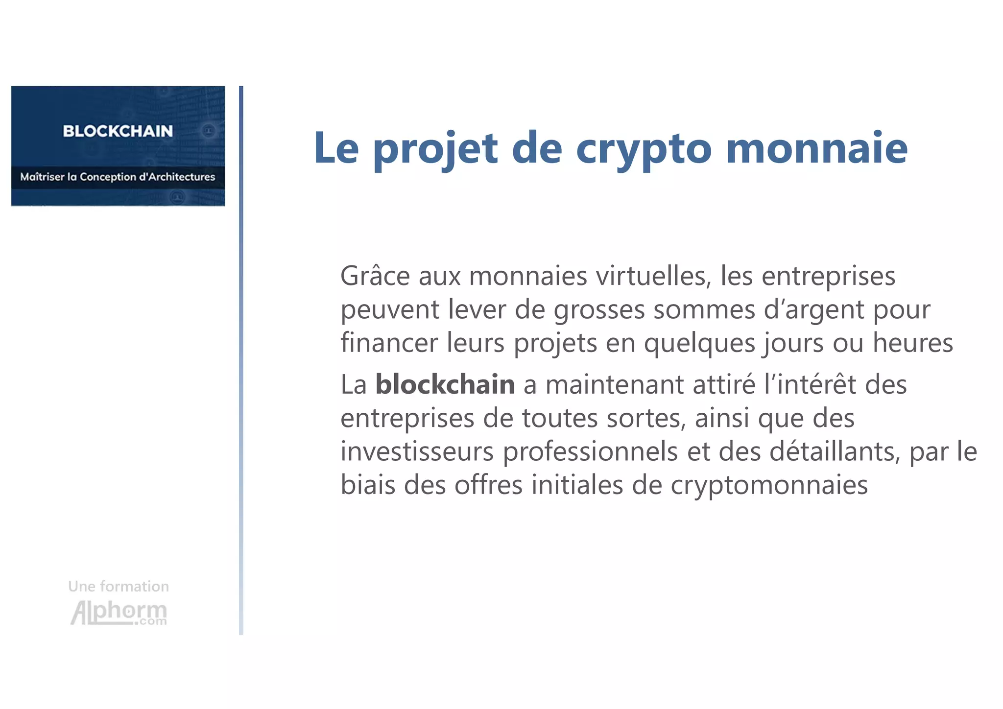 Une formation
Le projet de crypto monnaie
Grâce aux monnaies virtuelles, les entreprises
peuvent lever de grosses sommes d’argent pour
financer leurs projets en quelques jours ou heures
La blockchain a maintenant attiré l’intérêt des
entreprises de toutes sortes, ainsi que des
investisseurs professionnels et des détaillants, par le
biais des offres initiales de cryptomonnaies
 