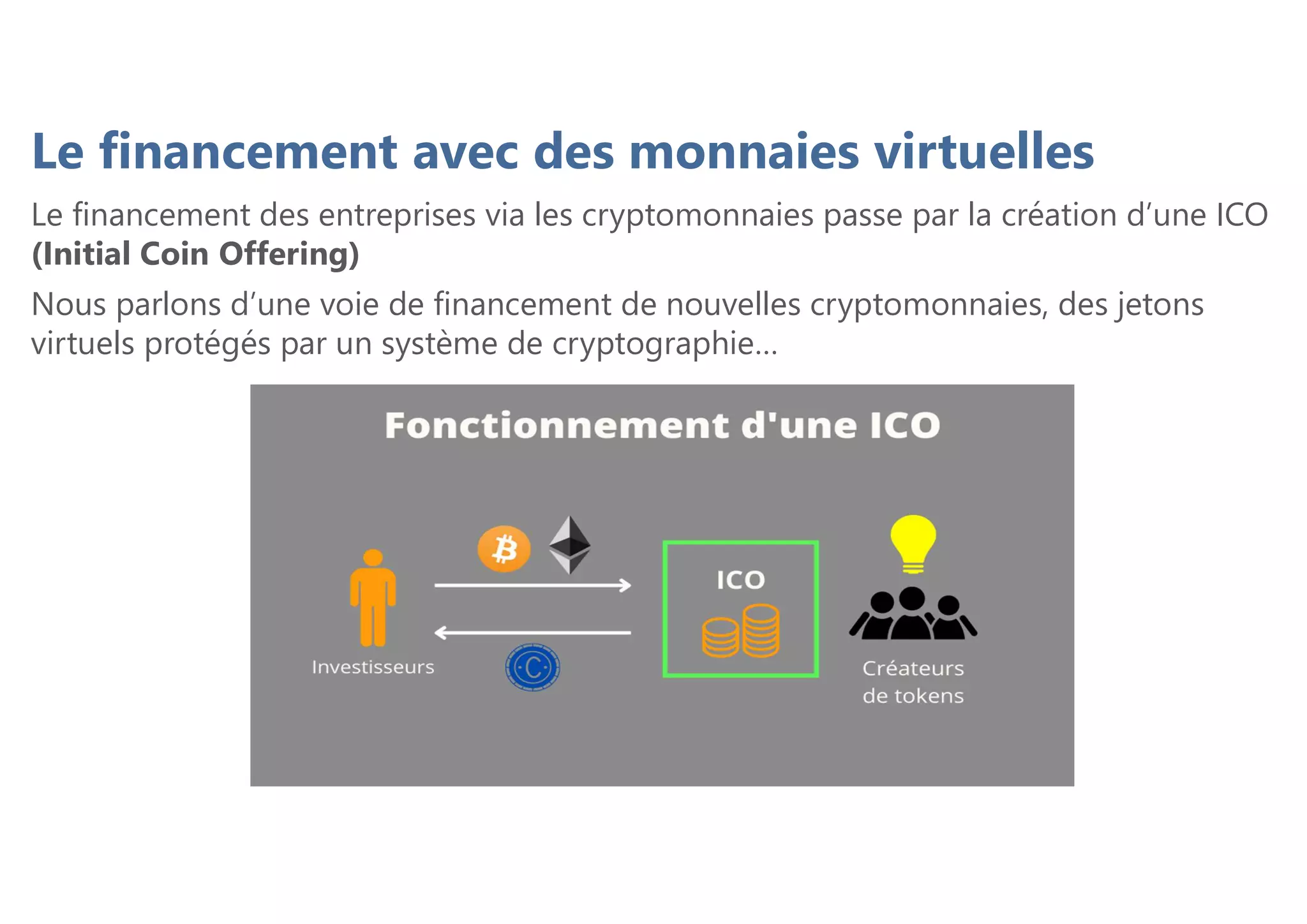 Le financement avec des monnaies virtuelles
Le financement des entreprises via les cryptomonnaies passe par la création d’une ICO
(Initial Coin Offering)
Nous parlons d’une voie de financement de nouvelles cryptomonnaies, des jetons
virtuels protégés par un système de cryptographie…
 