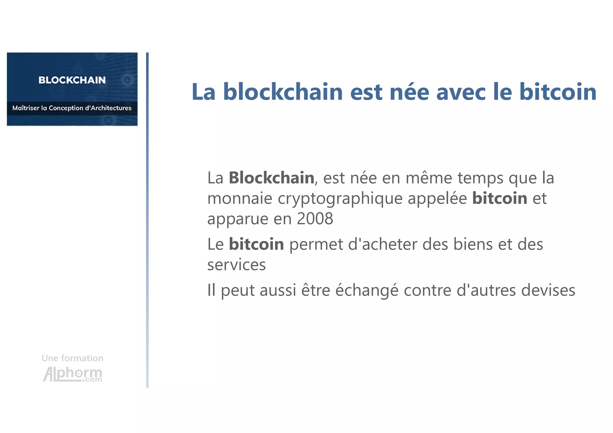 Une formation
La blockchain est née avec le bitcoin
La Blockchain, est née en même temps que la
monnaie cryptographique appelée bitcoin et
apparue en 2008
Le bitcoin permet d'acheter des biens et des
services
Il peut aussi être échangé contre d'autres devises
 