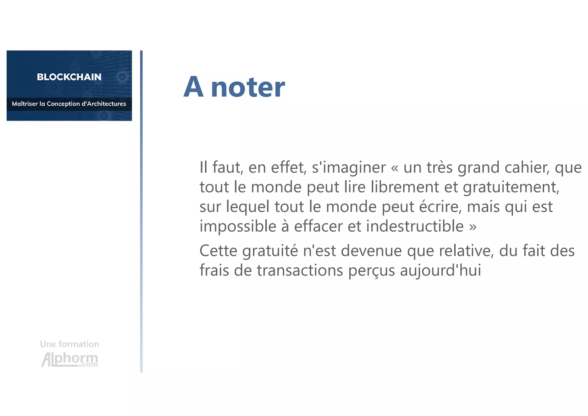 Une formation
A noter
Il faut, en effet, s'imaginer « un très grand cahier, que
tout le monde peut lire librement et gratuitement,
sur lequel tout le monde peut écrire, mais qui est
impossible à effacer et indestructible »
Cette gratuité n'est devenue que relative, du fait des
frais de transactions perçus aujourd'hui
 