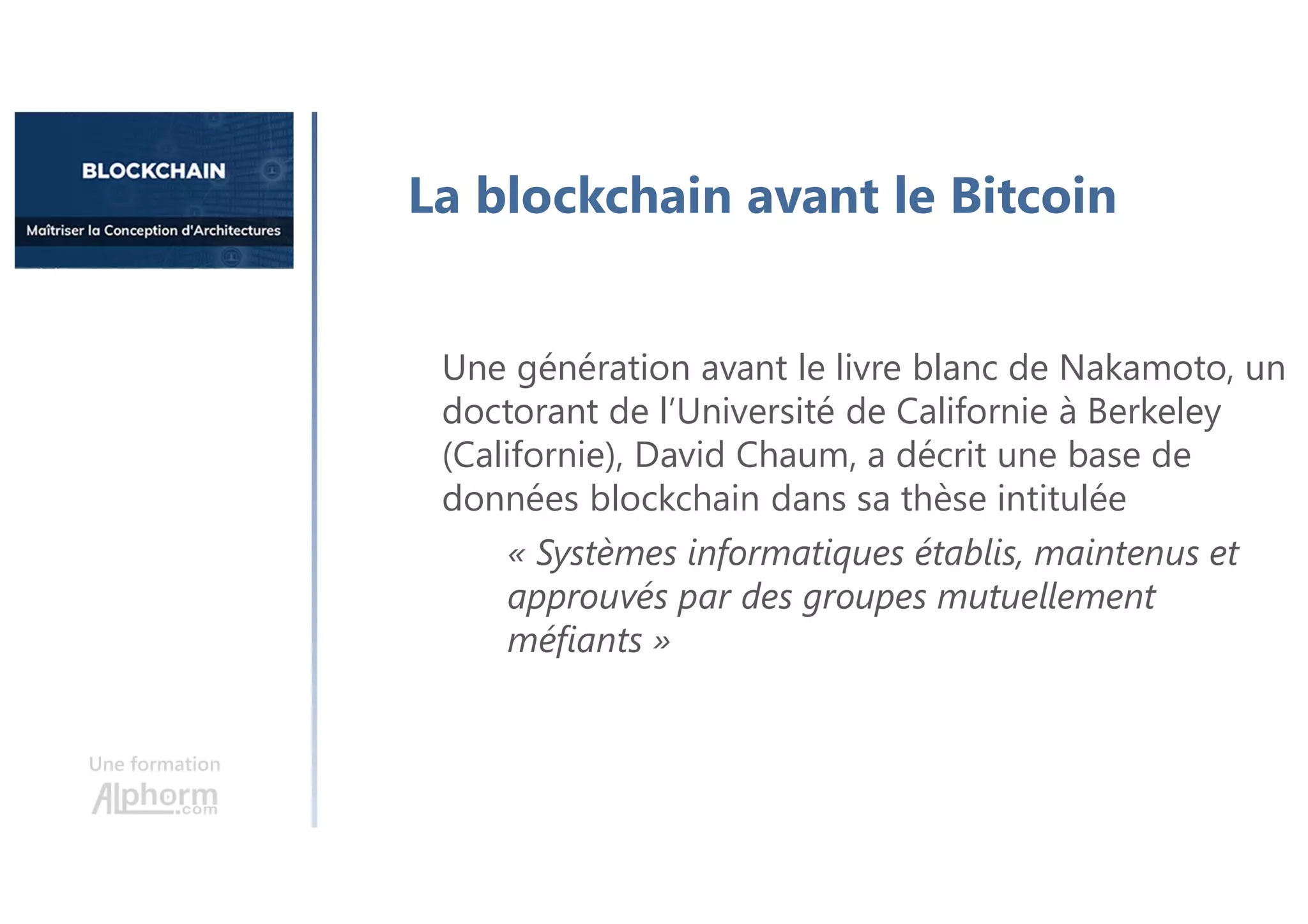 Une formation
La blockchain avant le Bitcoin
Une génération avant le livre blanc de Nakamoto, un
doctorant de l’Université de Californie à Berkeley
(Californie), David Chaum, a décrit une base de
données blockchain dans sa thèse intitulée
« Systèmes informatiques établis, maintenus et
approuvés par des groupes mutuellement
méfiants »
 