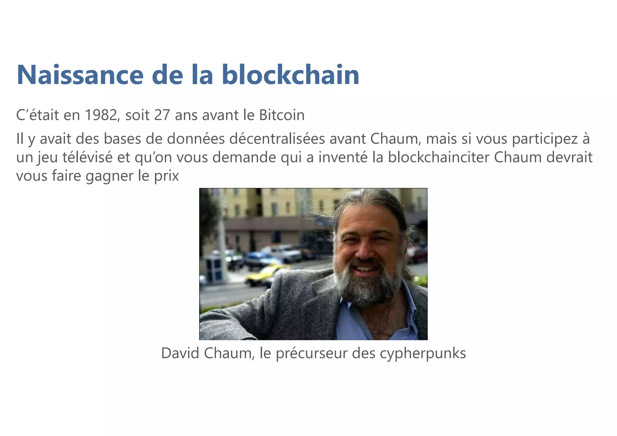 C’était en 1982, soit 27 ans avant le Bitcoin
Il y avait des bases de données décentralisées avant Chaum, mais si vous participez à
un jeu télévisé et qu’on vous demande qui a inventé la blockchainciter Chaum devrait
vous faire gagner le prix
Naissance de la blockchain
David Chaum, le précurseur des cypherpunks
 