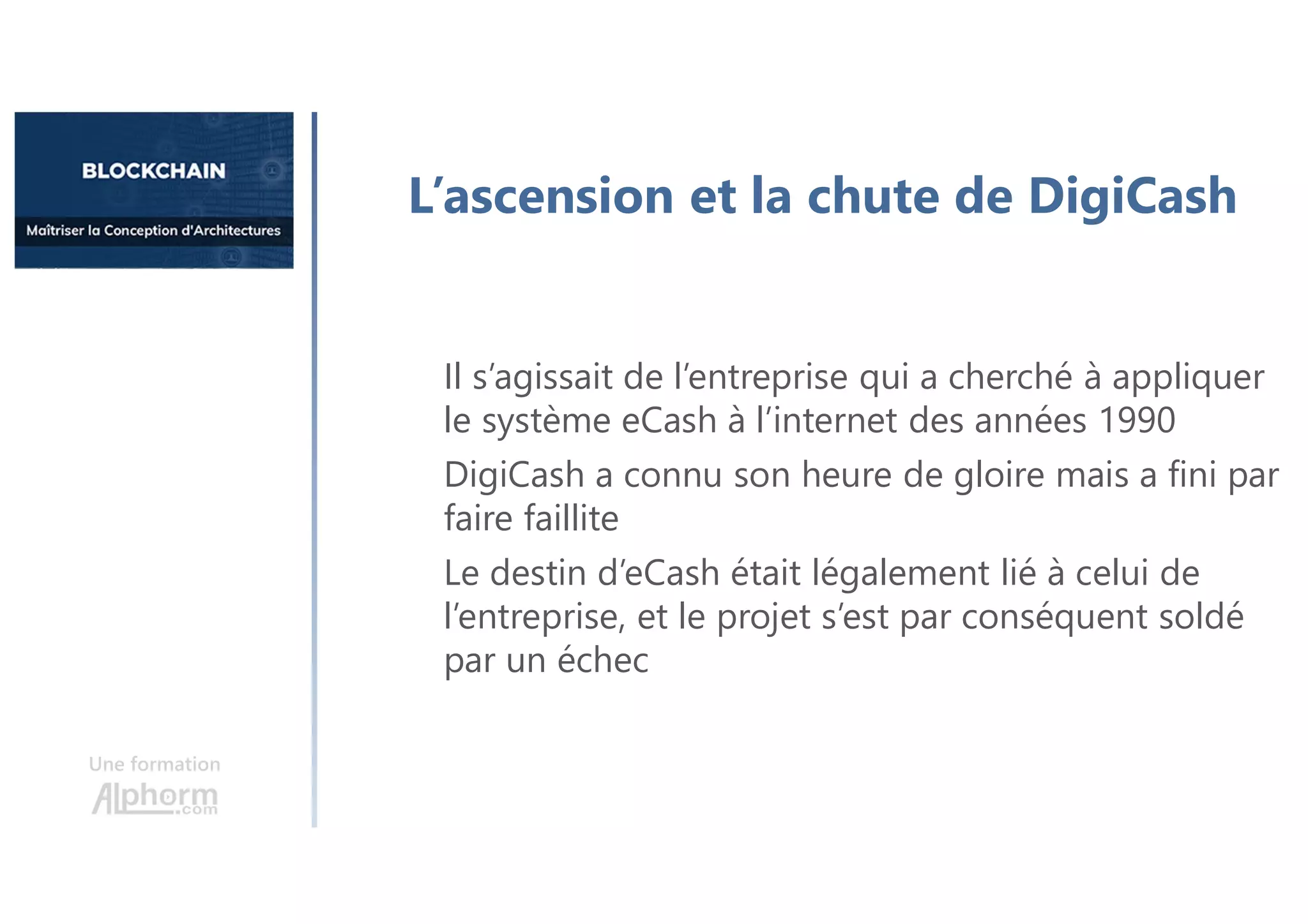 Une formation
L’ascension et la chute de DigiCash
Il s’agissait de l’entreprise qui a cherché à appliquer
le système eCash à l’internet des années 1990
DigiCash a connu son heure de gloire mais a fini par
faire faillite
Le destin d’eCash était légalement lié à celui de
l’entreprise, et le projet s’est par conséquent soldé
par un échec
 