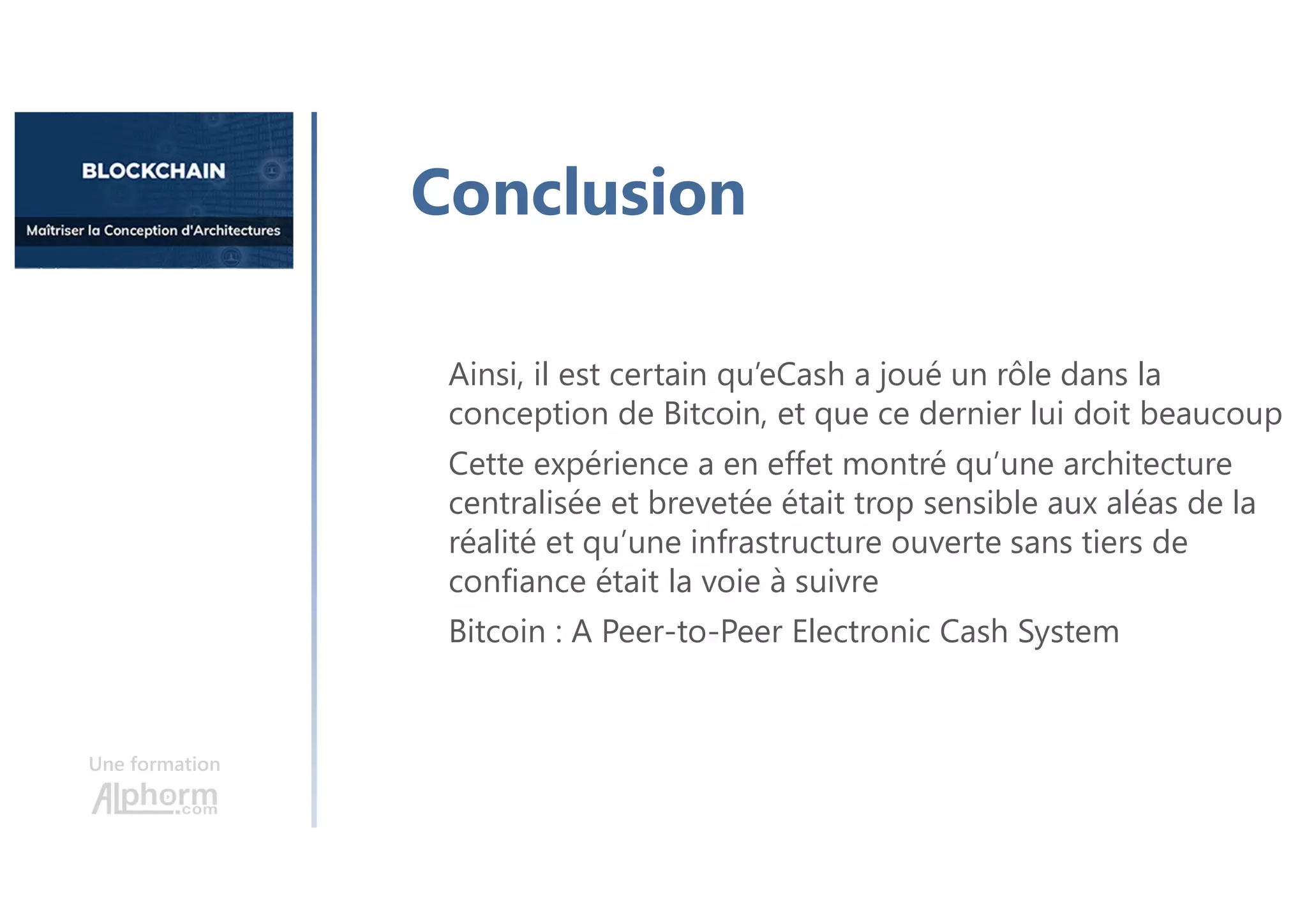 Une formation
Ainsi, il est certain qu’eCash a joué un rôle dans la
conception de Bitcoin, et que ce dernier lui doit beaucoup
Cette expérience a en effet montré qu’une architecture
centralisée et brevetée était trop sensible aux aléas de la
réalité et qu’une infrastructure ouverte sans tiers de
confiance était la voie à suivre
Bitcoin : A Peer-to-Peer Electronic Cash System
Conclusion
 
