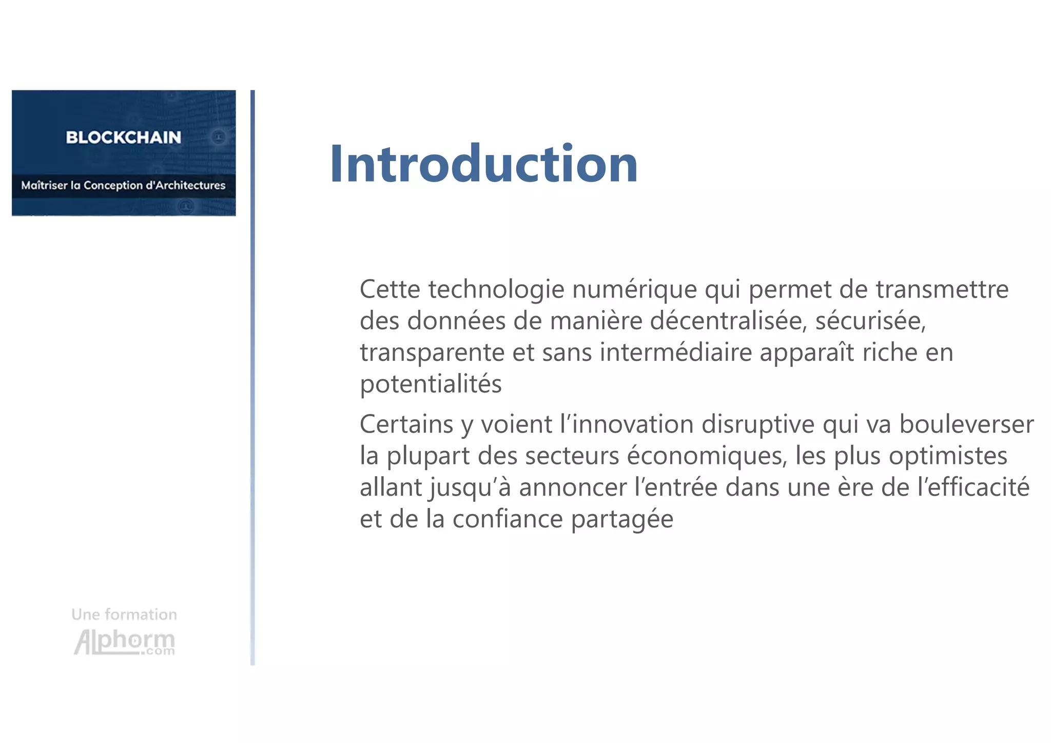 Une formation
Cette technologie numérique qui permet de transmettre
des données de manière décentralisée, sécurisée,
transparente et sans intermédiaire apparaît riche en
potentialités
Certains y voient l’innovation disruptive qui va bouleverser
la plupart des secteurs économiques, les plus optimistes
allant jusqu’à annoncer l’entrée dans une ère de l’efficacité
et de la confiance partagée
Introduction
 