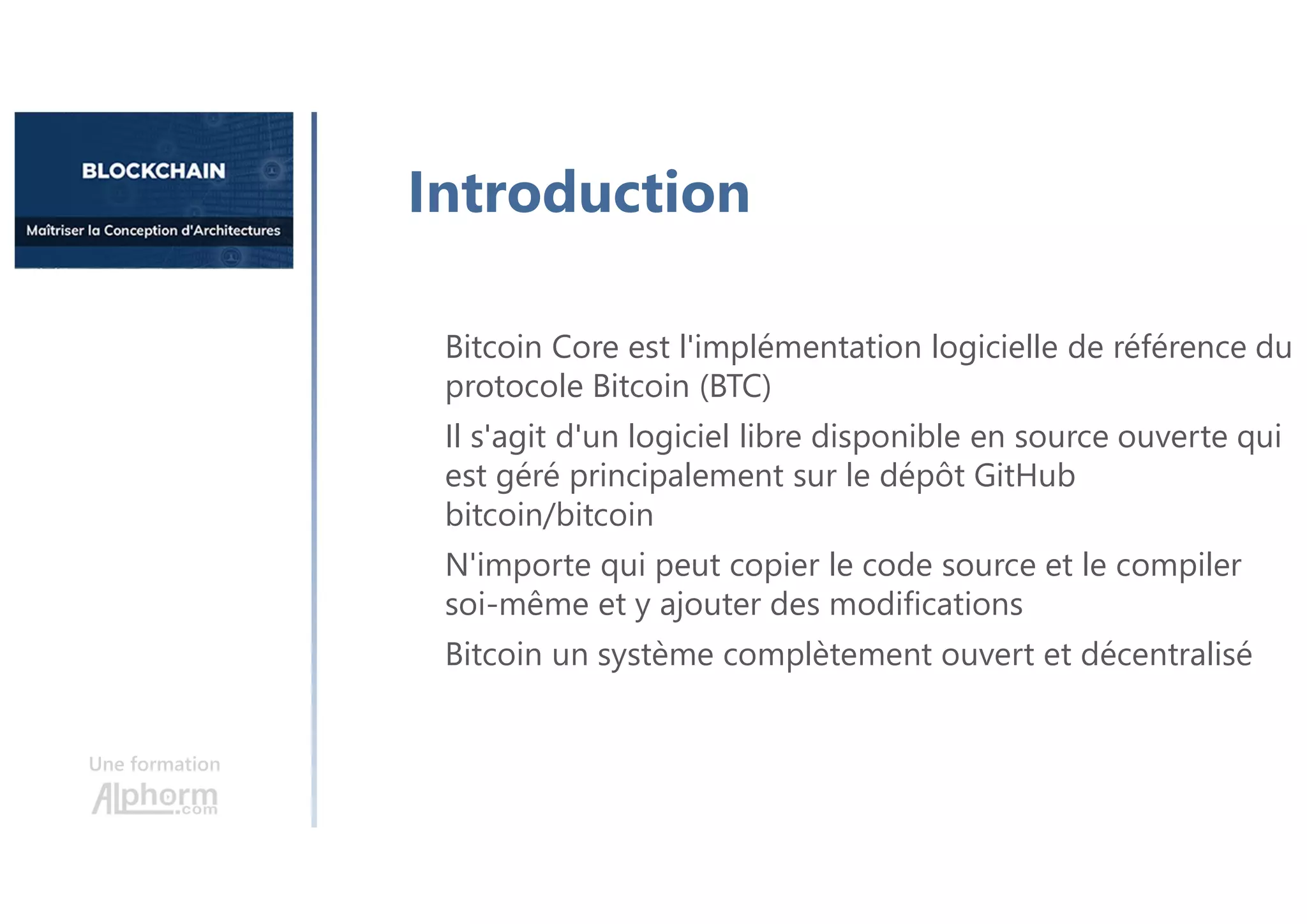 Une formation
Bitcoin Core est l'implémentation logicielle de référence du
protocole Bitcoin (BTC)
Il s'agit d'un logiciel libre disponible en source ouverte qui
est géré principalement sur le dépôt GitHub
bitcoin/bitcoin
N'importe qui peut copier le code source et le compiler
soi-même et y ajouter des modifications
Bitcoin un système complètement ouvert et décentralisé
Introduction
 