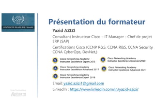 Une formation
Présentation du formateur
Yazid AZIZI
Consultant Instructeur Cisco – IT Manager - Chef de projet
ERP (SAP)
Certifications Cisco (CCNP R&S, CCNA R&S, CCNA Security,
CCNA CyberOps, DevNet,)
Email: yazid.azizi1@gmail.com
LinkedIn : https://www.linkedin.com/in/yazid-azizi/
 