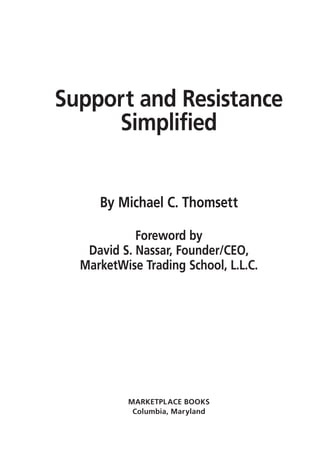 Support and Resistance
     Simplified


     By Michael C. Thomsett

            Foreword by
   David S. Nassar, Founder/CEO,
  MarketWise Trading School, L.L.C.




          MARKETPL ACE BOOKS
           Columbia, Maryland
 