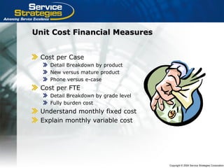 Copyright © 2004 Service Strategies Corporation
Unit Cost Financial MeasuresUnit Cost Financial Measures
Cost per Case
Detail Breakdown by product
New versus mature product
Phone versus e-case
Cost per FTE
Detail Breakdown by grade level
Fully burden cost
Understand monthly fixed cost
Explain monthly variable cost
 