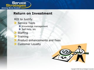 Copyright © 2004 Service Strategies Corporation
Return on InvestmentReturn on Investment
ROI to Justify:
Service Tools
Knowledge management
Self Help, etc
Staffing
Training
Product enhancements and fixes
Customer Loyalty
 