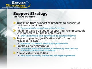 Copyright © 2004 Service Strategies Corporation
Support StrategySupport Strategy
The Future of SupportThe Future of Support
Transition from support of products to support of
customer’s business
More emphasis on business critical services
Alignment and scrutiny of support performance goals
with corporate business objectives
Shift in emphasis from operational to business metrics
Support spending justification shifts from cost
reduction to ROI
Emphasis on revenue generating opportunities
Emphasis on optimization
Search for latest silver bullet is replaced by emphasis on
optimizing process and knowledge
A New Value Proposition
New ways to define, market and sell support products
 