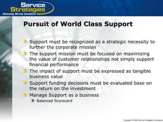 Copyright © 2004 Service Strategies Corporation
Pursuit of World Class SupportPursuit of World Class Support
Support must be recognized as a strategic necessity to
further the corporate mission
The support mission must be focused on maximizing
the value of customer relationships not simply support
financial performance
The impact of support must be expressed as tangible
business value
Support funding decisions must be evaluated base on
the return on the investment
Manage Support as a business
Balanced Scorecard
 